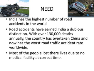 NEED
• India has the highest number of road
accidents in the world
• Road accidents have earned India a dubious
distinction. With over 130,000 deaths
annually, the country has overtaken China and
now has the worst road traffic accident rate
worldwide.
• Most of the people lost there lives due to no
medical facility at correct time.
 
