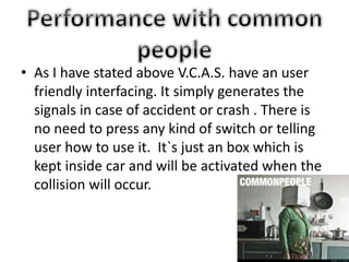 • As I have stated above V.C.A.S. have an user
friendly interfacing. It simply generates the
signals in case of accident or crash . There is
no need to press any kind of switch or telling
user how to use it. It`s just an box which is
kept inside car and will be activated when the
collision will occur.
 
