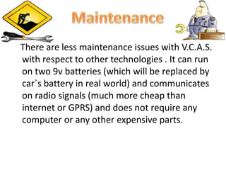 There are less maintenance issues with V.C.A.S.
with respect to other technologies . It can run
on two 9v batteries (which will be replaced by
car`s battery in real world) and communicates
on radio signals (much more cheap than
internet or GPRS) and does not require any
computer or any other expensive parts.
 