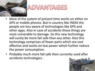 • Most of the system of present time works on either on
GPS or mobile phones. But in country like INDIA the
people are less aware of technologies like GPS and
other apps. Also in case of accidents those things are
most vulnerable to damage. So this new technology
will surely be more fail safe than any other. Also this
technology comprises of fewer parts which are cost
effective and works on low power which further reduce
the power consumption.
• Probably much more fail safe then currently used after
accidents technologies .
 