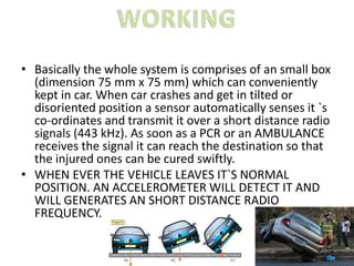 • Basically the whole system is comprises of an small box
(dimension 75 mm x 75 mm) which can conveniently
kept in car. When car crashes and get in tilted or
disoriented position a sensor automatically senses it `s
co-ordinates and transmit it over a short distance radio
signals (443 kHz). As soon as a PCR or an AMBULANCE
receives the signal it can reach the destination so that
the injured ones can be cured swiftly.
• WHEN EVER THE VEHICLE LEAVES IT`S NORMAL
POSITION. AN ACCELEROMETER WILL DETECT IT AND
WILL GENERATES AN SHORT DISTANCE RADIO
FREQUENCY.
 