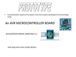 • To provide better aspects of my project I have also created a prototype of this technology
using:-
An AVR MICROCONTROLLER BOARD
ACCELERATION SENSOR (MMA7660 I.C.)
And using some more simple devices .
 