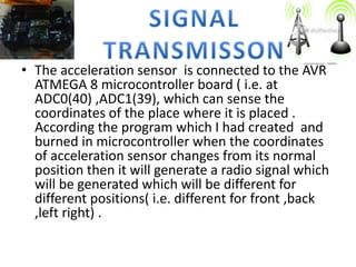 • The acceleration sensor is connected to the AVR
ATMEGA 8 microcontroller board ( i.e. at
ADC0(40) ,ADC1(39), which can sense the
coordinates of the place where it is placed .
According the program which I had created and
burned in microcontroller when the coordinates
of acceleration sensor changes from its normal
position then it will generate a radio signal which
will be generated which will be different for
different positions( i.e. different for front ,back
,left right) .
 