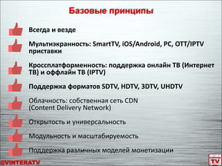Всегда и везде
Мультиэкранность: SmartTV, iOS/Android, PC, OTT/IPTV
приставки
Кроссплатформенность: поддержка онлайн ТВ (Интернет
ТВ) и оффлайн ТВ (IPTV)
Поддержка форматов SDTV, HDTV, 3DTV, UHDTV
Облачность: собственная сеть CDN
(Content Delivery Network)
Открытость и универсальность
Модульность и масштабируемость
Поддержка различных моделей монетизации
Базовые принципы
@ViNTERATV
 