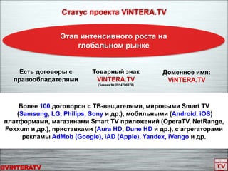 Более 100 договоров с ТВ-вещателями, мировыми Smart TV
(Samsung, LG, Philips, Sony и др.), мобильными (Android, iOS)
платформами, магазинами Smart TV приложений (OperaTV, NetRange,
Foxxum и др.), приставками (Aura HD, Dune HD и др.), с агрегаторами
рекламы AdMob (Google), iAD (Apple), Yandex, iVengo и др.
Статус проекта ViNTERA.TV
Этап интенсивного роста на
глобальном рынке
Товарный знак
ViNTERA.TV
(Заявка № 2014706878)
Доменное имя:
ViNTERA.TV
Есть договоры с
правообладателями
@ViNTERATV
 