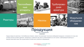 www.astutek.ru | +7 812 954 78 63
© 2015 ООО Астутек.
ПродукцияКоротко о продукции
Сердце завода это реакторы и теплообменные аппараты, именно там происходит получение необходимой продукции, но возможно это лишь при
условии наличия условий: давления, температуры и движения сред. Все это обеспечивается за счет наосов, трубопроводной арматуры и
модулей подготовки сырья. Мы осуществляем поставки всего указанного оборудования.
Реакторы
Теплообмен-
ные
аппараты
Насосы
Трубопрово-
дная
арматура
Модульное
оборудова-
ние
 