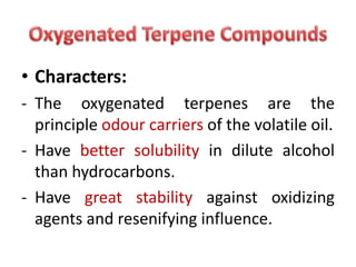 • Characters:
- The oxygenated terpenes are the
principle odour carriers of the volatile oil.
- Have better solubility in dilute alcohol
than hydrocarbons.
- Have great stability against oxidizing
agents and resenifying influence.
 