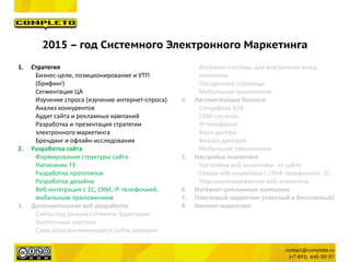 2015 – год Системного Электронного Маркетинга
1. Стратегия
Бизнес-цели, позиционирование и УТП
(брифинг)
Сегментация ЦА
Изучение спроса (изучение интернет-спроса)
Анализ конкурентов
Аудит сайта и рекламных кампаний
Разработка и презентация стратегии
электронного маркетинга
Брендинг и офлайн-исследования
2. Разработка сайта
Формирование структуры сайта
Написание ТЗ
Разработка прототипов
Разработка дизайна
Веб-интеграция с 1С, CRM, IP-телефонией,
мобильным приложением
3. Дополнительная веб-разработка
Сайты под разные сегменты аудитории
Контентные порталы
Само разворачивающиеся сайты дилеров
Интернет-системы для внутренних нужд
компании
Посадочные страницы
Мобильные приложения
4. Автоматизация бизнеса
Специфика B2B
CRM-системы
IP-телефония
Колл-центры
Анализ дилеров
Мобильное приложение
5. Настройка аналитики
Настройка веб-аналитики на сайте
Связка веб-аналитики с CRM, телефонией, 1С
Персонализированная веб-аналитика
6. Интернет-рекламные кампании
7. Поисковый маркетинг (платный и бесплатный)
8. Контент-маркетинг
 