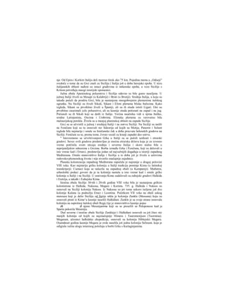 nje. Od Epira i Korkire Italiju deli moreuz širok oko 75 km. Pojedina mesta u „Odiseji"
svedoče ο tome da su Grci znali za Siciliju i Italiju još u doba herojske epohe. U nizu
italijanskih oblasti nađeni su ostaci građevina iz mikenske epohe, a veze Sicilije s
Kritom potvrđuju mnogi istorijski spomenici.
Južna obala Apeninskog poluostrva i Sicilija odavno su bile gusto naseljene. U
južnoj Italiji živeli su Mesapi (u Kalabriji) i Bruti (u Brutiji). Srednja Italija, u koju su
takođe počeli da prodiru Grci, bila je nastanjena mnogobrojnim plemenima italskog
ogranka. Na Siciliji su živeli Sikuli, Sikani i Elimi plemena bliska Italicima. Kako
izgleda, Sikani su prvobitno živeli u Španiji, ali su ih otuda istisli Liguri. Oni su
prvobitno zauzimali celo poluostrvo, ali su kasnije otuda potisnuti na zapad i na jug.
Potisnuli su ih Sikuli koji su došli iz Italije. Većina naučnika vidi u njima Italike,
srodne Latinjaninia, Oscima i Umbrima. Elimska plemena su verovatno bila
maloazijskog porekla. Živela su u manjoj planinskoj oblasti na zapadu Sicilije.
Grci su se učvrstili u južnoj i srednjoj Italiji i na ostrvu Siciliji. Na Siciliji su naišli
na Feničane koji su tu osnovali niz faktorija od kojih su Motija, Panorm i Solunt
izgleda bile najstarije i ostale su feničanske čak u doba procvata helenskih gradova na
Siciliji. Feničani su se, prema tome, čvrsto vezali za kranji zapadni deo ostrva.
" Istovremeno sa učvršćivanjem Grka u Italiji su se počeli uzdizati i etrurski
gradovi. Savez ovih gradova predstavljao je moćnu etrursku državu koja je za izvesno
vreme potčinila svom uticaju srednju i severnu Italiju i skoro stalno bila u
neprijateljskim odnosima s Grcima. Borba između Grka i Feničana, koji su delovali u
isto vrerae kad i Etrurci, predstavlja jedan od najvažnijih događaja u istoriji zapadnog
Mediterana. Ostalo stanovništvo Italije i Sicilije u to doba još je živelo u uslovima
rodovsko-plemenskog života i nije stvorilo značajnije zajednice.
Planska kolonizacija zapadnog Mediterana započela je najranije u drugoj polovini
VIII veka. Kao najstariju grčku koloniju u Italiji tradicija pominje Kimu (u latinskoj
transkripciji: Cumae) koja se nalazila na zapadnoj obali (u Kampaniji). Međutim,
arheološki podaci govore da je ta kolonija nastala u isto vreme kad i ostale grčke
kolonije u Italiji i na Siciliji. U osnivanju Kime sudelovali su eubejski gradovi Halkida
i Eretrija, a takođe i Eubejska Kima.
Istočna obala Sicilije 30-tih i 20-tih godina VIII veka bila je nastanjena grčkim
kolonistima iz Halkide, Naksosa, Megare i Korinta. 735. g. Halkida i Naksos su
osnovali na Siciliji koloniju Naksos. Iz Naksosa su pri tome uskoro iseljene još dve
kolonije Kalana (u podnožju Etne) i Leontina. Početkom VII veka na obali uskog
moreuza koji je delio Siciliju od Itaiije nikla je kolonija Zankle (Messana) koju su
osnovali pirati iz Kime^a kasnije naselili Halkiđani. Zankle je sa svoje strane osnovala
koloniju na suprotnoj italskoj obali Regij čije je stanovništvo kasnije popu-
JL (Ι njeno Mesenjanima koji su se preselili sa Peloponeza kad je
Sparta pokorila Meseniju.
Duž severne i istočne obale Sicilije Zanklejci i Halkiđani osnovali su još čitav niz
manjih kolonija od kojih su najznačajnije Himera i Tauromenijum (Taormina).
Megarani, učesnici halkidske ekspedicije, osnovali su koloniju Hiblejskii Megaru.
Osamdeset godina kasnije Megara je ovde naselila još jednu koloniju Selinunt, koja je
odigrala važnu ulogu isturenog položaja u borbi Grka s Kartaginjanima.
 