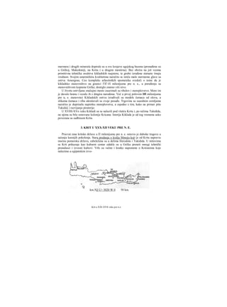 mermera i drugih minerala dopirale su u sve lcrajeve egejskog bazena (pronađene su
u Grčkoj, Makedoniji, na Kritu i u drugim mestirna). Bez obzira na još veoma
primitivna tehnička sredstva kikladskih raajstora, te grubo izrađene statuete iinaju
vrednost. Svojim umetničkira kvalitetima naročito se ističu male mermeme glave sa
ostrva Amorgosa. Ceo kompleks arheoloških spomenika svedoči ο tome da je
kikladsko stanovništvo na granici ΓΙΓ-Π milenijuma pre n. e., u poređenju sa
stanovništvom kopnene Grčke, dostiglo znatno viši nivo.
U životu ostrvljana značajno mesto zauzimali su ribolov i moreplovstvo. More im
je davalo hranu i vezalo ih s dmgira narodima. Već u prvoj polovim ΙΠ milenijuma
pre n, e. stanovnici Kikladskih ostrva izrađivali su modele čamaca od olova, a
slikama čamaca i riba ukrašavali su svoje posuđe. Trgovina sa susednim zemljama
naročito je doprinela napretku moreplovstva, a zajedno s tim, kako na primer piše
Tukidid, i razvijanju piraterije.
U XVHI-XVn veku Kikladi su se nalazili pod vlašću Krita i, po rečima Tukidida,
na njima su bile osnovane kolonije Kricana. Istorija Kiklada je od tog vremena usko
povezana sa sudbinom Krita.
3. KRIT U ΧΧΧ-ΧΠ VEKU PRE Ν. E.
Procvat rane kritske države u Π milenijumu pre n. e. ostavio je duboke tragove u
sećanju kasnijih pokolenja. Stara predanja ο kralju Mmoju koji je od Krita napravio
moćnu pomorsku državu, zabeležena su u delima Herodota i Tukidida. U niitovima
se Krit prikazuje kao kulturni centar odakle su u Grčku preneti mnogi tehnički
pronalasci i izvesni kultovi. Vrlo su važne i kratke napomene ο Krićanima koje
nalazimo u egipatskim izvo-
Krit u ΧΧΙ-ΧΥΙΙ veku pre n.e.
km.5Q U> 3020 W 0 50 km.
 