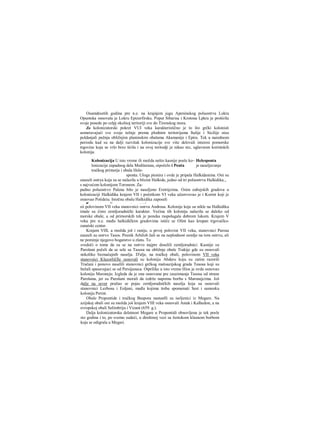 Osamdesetih godina pre n.e. na krajnjem jugu Apeninskog poluostrva Lokra
Opuntska osnovala je Lokru Epizerfirsku. Poput Sibarisa i Krotona Lpkra je proširila
svoje posede po celpj okolnoj teritoriji sve do Tirenskog mora.
Za kolonizatorski pokret VUI veka karakteristično je to što grčki kolonisti
usmeravajući sve svoje težnje prema plodnim teritorijama Italije i Sicilije nisu
poldanjali pažnju obližnjim planinskim obalama Akamanije i Epira. Tek u narednom
periodu kad su na dalji razvitak kolonizacije sve više delovali interesi pomorske
trgovine koja se vrlo brzo širila i na ovoj teritodji je nikao niz, uglavnom korintskih
kolonija.
Kolonizacija U isto vreme ili možda nešto kasnije posle ko~ Helesponta
lonizacije zapadnog dela Mediterana, oipočelo i Ponta je naseljavanje
tračkog primorja i obala Hele-
sponta. Uloga pionira i ovde je pripala Halkidanima. Oni su
zauzeli ostrya koja su se nalazila u blizini Halkide, jedno od tri poluostrva Halkidika,,
s najvećom kolonijom Toronom. Za-
padno poluostrvo Palena bilo je naseljeno Eretrijcima. Osim eubejskih gradova u
kolonizaciji Halkidika krajem VII i početkom VI veka učestvovao je i Korint koji je
osnovao Potideiu. Istočnu obalu Halkidika zaposeli
■J JJ .. ...........i
sii polovinom VII veka stanovnici ostrva Androsa. Kolonije koje su nikle na Halkidiku
imale su čisto zemljoradnički karakter. Većina tih kolonija nalazila se daleko od
morske obale, a od primorskih tek je poneka raspolagala dobrom lukom. Krajem V
veka pre n.e. među halkidičkim gradovima ističe se Olint kao krupan trgovačko-
zanatski centar.
Krajem VIII, a rnožda još i ranije, u prvoj polovini VII veka, stanovnici Parosa
zauzeli su ostrvo Tasos. Pesnik Arhiloh žali se na neplodnost zemlje na tom ostrvu, ali
ne pominje njegovo bogatstvo u zlatu. To
svedoči ο tome da su se na ostrvo najpre doselili zemljoradnici. Kasnije su
Parošani počeli da se sele sa Tasosa na obližnje obale Trakije gde su osnovali
nekoliko beznačajnih naselja. D'alje, na tračkoj obali, polovinom VII veka
stanovnici Klazorli£fie osnovali su koloniju Abderu koju su zatim razorili
Tračani i ponovo naselili stanovnici grčkog maloazijskog grada Teaosa koji su
bežali spasavajuci se od Persijanaca. Otprilike u isto vreme Hios je ovde osnovao
koloniju Maroneju. Izgleda da je ona osnovana pre zauzimanja Tasosa od strane
Parošana, jer su Parošani morali da izdrže napomu borbu s Maronejcima. Još
dalje na sever pružao se pojas zemljoradničkih naselja koja su osnovali
stanovnici Lezbosa i Eoljani, među kojima treba spomenuti Sest i samosku
koloniju Perint.
Obale Propontide i tračkog Baspora nastanlli su iseljenici iz Megare. Na
azijskoj obali oni su možda još krajem VIII veka osnovali Astak i Kalhedon, a na
evropskoj obali Selimbriju i Vizant (659. g.).
Dalja kolonizatorska delatnost Megare u Propontidi obnovljena je tek posle
sto godina i to, po svemu sudeći, u direktnoj vezi sa žestokom klasnom borbom
koja se odigrala u Megari.
 