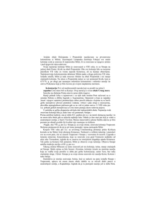 Azijske obale Helesponta i Propontide naseljavane su prvenstveno
kolonistima iz Mileta. Izuzimajući Lampsaku (koloniju Fokeje) sve ostale
kolonije ovde je osnovao ili neposredno Milet, ili su osnovane uz njegovo učešće
i pod njegovim rukovodstvom.
Svoje najstarije kolonije Milet je osnovaojoš u VIII veku; to su Sinopa na
južnoj obali Ponta i Kizik na obali Propontide. Obe ove kolonije bile su razorene
početkom VII veka za vreme najezde Kimeraca, ali su kasnije obnovljene.
Najintenzivnija kolonizatorska delatnost Mileta pada u drugu polovinu VII veka.
Između ostalih, Milet je tada osnovao Abidos na obali Propontide i niz manje
značajnih kolonija. Na ulazu u Propontidu nalazi se već pomenuti Kizik, koji je
675/74. g. po drugi put nastanjen miletskim kolonistima i miletsko naselje na
ostrvu Prokonesu koje je bilo čuveno po svojim majdanima mermera.
Kolonizacija Prvi od mediteranskih naroda koji su prodrli na južne i
zapadne Crno more bili su Karijci. Ovaj narod je ο svom obale Crnog mora
boravku na obalama Ponta ostavio sarao slabe tragove.
Raniji pohodi Grka u tajanstveni i za njih tada strašan Pont sačuvani su u
sećanju Helena u obliku legende ο Argonautima. Opasnosti u koje je zapadao
Jason i njegovi saputnici predstavljaju odraz pravih teškoća s kojima su se borili
grčki moreplovci ploveći pontskim vodama: vrtlozi i jake struje u moreuzima,
plovidba nepreglednom pučinom gde se ne vidi ni jedno ostrvo. U VIII veku pre
n.e. pohodi grčkih moreplovaca u Crno more postaju skoro redovna pojava.
U početku se grčka ekspanzija odvijala duž maloazijskih obala. Najstarija ovde
osnovana kolonija bila je, kako smo već pomenuli, Sinopa. -
Prema antičkoj tradiciji, ona je nikla 812. godine pre n.e. na mestii domaceg naselja i to
na onom delu obale gde se nalazila najbolja luka. Odatle je išao stari put koji je vodio u
unutrašnjost zemlje, u Sard i Vavilon. Mesno stanovništvo pleme Haliba odavno je bilo
poznato po obradi gvožđa čiji kvalitet nije zaostajao za čelikorn.
-Negde, oko 750. g. pre n.e. Sinopa je, sa svoje strane, osnovala koloniju Trapezunt.
Možemo pretpostaviti da joj je pri tome pomogla i njena metropola Milet.
Krajem VIH veka pre n.e. sa severnog Crnomorskog primorja preko Kavkaza
krenula su ka Maloj Aziji plemena Kimeraca. Nailazeći u velikim talasima i pustošeći
sve na svom putu, oni su zauzeli Trapezunt i Sinopu i, verovatno ih razorili. Legenda ο
ženama ratnicima Amazonkama, koje su osnovale svoj grad Temiscim nedaleko od
ušća reke Termodont, izgleda da se zasniva na istorijskom događaju upadu Kimeraca.
Tek pošto su Kimerci bili potučeni, Milet je obnovio svoje kolonije. Obnovu Sinope
antička tradicija stavlja u 630. g. pre n.e.
Tduceg stoleća Milecani su tamo osnovali još niz kolonija, istina, manje značajnih
od Sinope. Među njima su bile Sezam i Kromna, kolonije izrasle na mestima naselja
koja su vodlla svoje poreklo iz doba pre grčke kolonizacije, zatim Teos, bez neke
značajnije uloge, i Kitor. Sinopa je sa svoje strane osnovala niz naselja Keras, Kotiora i
neka manja.
Zanimljiva je istorija osnivanja Amisa, koji se nalazio na putu između Sinope i
Trapezunta, upravo na onom mestu obale odakle su se račvali dobri putevi u
unutrašnjost zemlje, u Kapadokiju. Izgleda da je tu postojalo naselje još iz doba Heta.
 