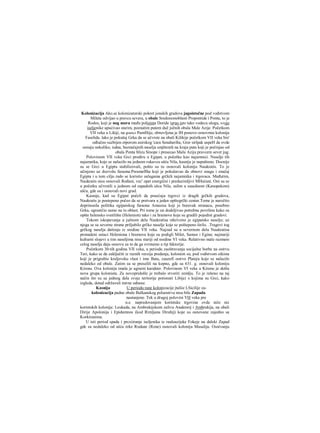 Kolonizacija Ako.se kolonizatorski pokret jonskih gradova jugoistočne pod vođstvom
Mileta odvijao u pravcu severa, u obale Sredozemoblasti Propontide i Ponta, to je
Rodos, koji je nog mora među polisima Doride igrao isto tako vodecu ulogu, svoje
iseljenike upućivao starim, poznatim putem duž južnih obala Male Azije. Početkom
VII veka u Likiji, na granici Pamfilije, obnovljena je IH ponovo osnovmia kolonija
Faselida. lako je pokušaj Grka da se učvrste na obali Kilikije početkom VII veka bio'
odlučno suzbijen otporom asirskog 'cara Senaheriba, Grer sirlpak uspeH da ovde
osnuju nekoliko, isdna, beznačajnih naselja smjštenih na kraju puta koji je počinjao od
obala Ponta blizu Sinope i presecao Malu Aziju pravcem sever jug.
Polovinom VII veka Grci prodiru u Egipat, u početku kao najamnici. Naselje tih
najamnika, koje se nalazilo na jednom rukavcu ušća Nila, kasnije je napušteno. Docnije
su se Grci u Egiptu stabilizovali, pošto su tu osnovali koloniju Naukratis. To je
učinjeno uz dozvolu faraona:PsramefIha koji je pokušavao da obnovi snagu i značaj
Egipta i u tom cilju rado se koristio uslugama grčkih najamnika i trgovaca. Međutim,
Naukratis nisu osnovali Rođani, vec' opet energični i preduzimljivi MHećani. Oni su se
u početku učvrstili u jednom od zapadnih ušca Nila, zalim u susednom (Kanopskom)
ušću, gde su i osnovali novi grad.
Kasnije, kad su Egipat počeli da posećuju trgovci iz dragih grčkih gradova,
Naukratis je postepeno počeo da se pretvara u jedan opštegrčki centar.Tome je naročito
doprinosila politika egipatskog faraona Amasisa koji je boravak stranaca, posebno
Grka, ograničio samo na tu oblast. Pri tome je on dodeljivao potrebne površine kako za
opšte helensko svetilište (Helenion) tako i za hramove koje su gradili pojedini gradovi.
Tokom iskopavanja u južnom delu Naukratisa otkriveno je egipatsko naselje; uz
njega se sa severne strane priljubilo grčko naselje koje se poštepeno širilo. .Tragovi tog
grčkog naselja datiraju iz sredine VII veka. Najzad su u severnom delu Naukratisa
pronadeni ostaci Heleniona i hramova koje su podigli Milet, Samos i Egina; najstariji
kulturni slojevi u tim naseljima nisu stariji od sredine VI veka. Relativno male razmere
celog naselja daju osnovu za to da ga svrstamo u tip faktorije.
Početkom 30-tih godina VII veka, u periodu zaoštravanja socijalne borbe na ostrvu
Teri, kako se da zaključiti iz raznih verzija predanja, kolonisti su, pod vođstvom oikista
koji je prigrabio kraljevsku vlast i ime Bata, zauzefi ostrvo Plateju koje se nalazilo
nedaleko od obale. Zatim su se preselili na kopno, gde su 631. g. osnovali koloniju
Kirenu. Ova kolonija imala je agrarni karakter. Polovinom VI veka u Kirenu je došla
nova grupa kolonista. Za novopridošle je trebalo stvoriti zemlju. To je rešeno na taj
način što su sa jednog dela svoje teritorije potisnuti Libijci s kojima su Grci, kako
izgleda, dotad održavali mirne odnose.
Kasnija U periodu rane kolonizacije jtaliie LSicilije za-
kolonizacija padne obale Balkanskog poluostrva nisu bile Zapada
nastanjene. Tek u drugoj polovini VH veka pre
n.e. napredovanjem korintske trgovine ovde niče niz
korintskih kolonija: Leukada, na Ambrakijskom zalivu Anaktorij i Ambrakija, na obali
Dirije Apolonija i Epidamnos (kod Rimljana Dirahij) koje su osnovane zajedno sa
Korkiranima.
U isti period spada i prcxiiranje iseljenika iz raaloazijske Fokeje na daleki Zapad
gde su nedaleko od ušća reke Rodane (Rone) osnovali koloniju Masaliju. Osnivanju
 