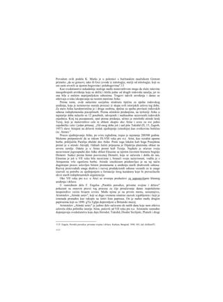 Povodom ovih podela K. Marks je u polemici s buržoaskim naučnikom Grotom
primetio ,,da su gensovi, iako ih Grci izvode iz mitologije, stariji od mitologije, koji su
oni sami stvorili sa njenim bogovima i polubogovima".13
Kao svedočanstvo nekadašnje nesloge među stanovništvom mogu da služe ruševine
mnogobrojnih utvrđenja koja su delila i štitila jedne od drugih rodovska naselja, jer su
ona bila u stalnim neprijateljskim odnosima. Tragovi takvih utvrđenja i danas se
otkrivaju u toku iskopavanja na raznim mestima Atike.
Prema tome, ovde nalazimo socijalnu strukturu tipičnu za epohu rodovskog
uređenja, koja je neminovno morala proizaci iz skupa svih istorijskih uslova tog doba.
Za staru Atiku karakteristična je i druga osobina, dpična za epohu prevlasti rođovskih
odnosa rodoplemenska pocepžmošt. Prema atinskim predanjima, na teritoriji Atike u
najstarije doba nalazilo se 12 posebnih, odvojenih i međusobno nezavisnih rodovskih
zajednica. Kraj toj pocepanosti, opei prema predanju, učinio je mitološki atinski kralj
Tezej, koji je stanovništvo cele te oblasti okupio oko Atine i uveo za sve jedno
zajedničko veće i jedan pritanej. ,,Od onog doba još i sad piše Tukidid (Π, 15, Zagreb,
1957) slave Atinjani na državni trošak ujedinjenje (sinoikiju) kao svetkovinu božičnu
(sc. Atene)."
Proces ujedinjavanja Atike, po svira izgledima, trajao je najmanje 200300 godina.
Možemo pretpostaviti da se tokom IX-VIII veka pre n.e. Atini, kao rezultat uporne
borbe, priključila Paralija obalski deo Atike. Posle toga lokalni kult boga Posejdona
prenet je u atinski Akroplj. Odmah žatim pripojena je Dijakrija planinska oblast na
severu zernlje. Odatie je u Atinu prenet kult Tezeja. Najduže je očuvao svoju
nezavisnost jugozapadni deo Adke oblast Eleusine sa njenim čuvenim hramora boginje
Demetri. Sudeci prema himni posvecenoj Demetri, koja se sačuvala i došla do nas,
Eleusina je još u VII veku bila nezavisna i, braneći svoju nezavisnost, vodila je s
Atinjanima vrlo ogorčenu borbu. Atinski sinoikizam predstavljao je na taj način
dugotrajan proces uslovljen bitnim promenama u uređenju starih društvenih odnosa.
Razvoj proizvodnih snaga društva i razvoj produkcionih odnosa vezanih za te snage
izazvali su potrebu za ujedinjenjem u formacije šireg karaktera koje bi prevazilazile
okvir starih rodopleraenskih organizacija.
Oko VII veka pre n.e. u Atici se stvaraju preduslovi za uspostavlianie klasnog
uređenja i države.
U vanrednom delu F. Engelsa „Poreklo porodice, privatne svojine i države"
pokazani su osnovni pravci tog procesa za čije proučavanje danas raspolažemo
neuporedivo većim brojem izvora. Među njima je na prvom mestu, nesumnjivo,
Aristotelov „Atinski ustav", koji se dugo vremena smatrao zauvek izgubljenim i koji je
iznenada pronađen kao rukopis na četiri lista papirusa. On je nađen među drugim
papirusima koji su 1890. gTiz Eglpa dopremljeni u Britanski muzej.
Aristotelov „Atinski ustav" je jedino delo sačuvano do naših dana koje nam otkriva
celovitu sliku političke istorije Atine, počevši od VII veka pre n.e. Aristotela vanredno
dopunjavaju svedočanstva koja daju Herodot, Tukidid, Diodor Sicilijski, Plutarh i drugi
13 F. Engels, Poreklo porodice, privatne svojine i države. Kultura, Beograd, 1950, 103, izd. ćirilicoiTi.
Λ Λ Λ
 