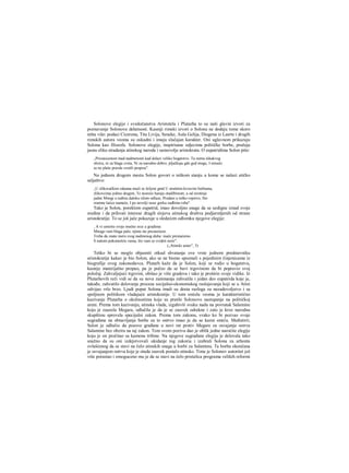 Solonove elegije i svedočanstva Aristotela i Plutarha to su naši glavni izvori za
poznavanje Solonove delatnosti. Kasniji rimski izvori ο Solonu ne dodaju tome skoro
ništa više: podaci Cicerona, Tita Livija, Seneke, Aula Gelija, Diogena iz Laerte i drugih
rimskih autora veoma su oskudni i imaju slučajan karakter. Oni uglavnom prikazuju
Solona kao filozofa. Solonove elegije, inspirisane odjecima političke borbe, pružaju
jasnu sliku stradanja atinskog naroda i samovolje aristokrata. Ο eupatridima Solon piše:
„Prezasicenost mad nadmenosti kad dolazi veliko bogatstvo. Tu nema nikakvog
obzira, ni za blaga sveta, Ni za narodno dobro; pljačkaju gde god mogu, I nimalo
se ne plaše pravde svetili propisa".
Na jednom drugom mestu Solon govori ο teškom stanju u kome se nalazi atičko
seljaštvo:
„U zlikovačkim rakama muči se željeni gmd U strašnim krvavim borbama,
zlikovcima jedino dragim, Te nesreće haraju otadžbinom; a od sirotinje
jadne Mnogi u tuđinu daleku silom odlaze, Prodani u teško ropstvo, Sto
sramne laiice nameće, I po nevolji nose gorku sudbinu roba".
Tako je Solon, poreklom eupatrid, imao dovoljno snage da se uzdigne iznad svoje
sredine i da prihvati interese dragih slojeva atinskog društva podjarmljenih od strane
aristokratije. To se još jače pokazuje u sledećem odlomku njegove elegije:
, Α vi umirite svoje moćno srce u gradima:
Mnogo vam blaga palo, njime ste prezasićeni.
Treba da znate meru svog nadmenog duha: inače prestaćemo
S našom pokomošću vama, što vam se svideti neće".
(„Atinski ustav", 5)
Teško bi se moglo objasniti otkud shvatanja ove vrste jednom predstavniku
aristokratije kakav je bio Solon, ako se ne bismo upoznali s pojedinim činjenicama iz
biografije ovog zakonodavca. Plutarh kaže da je Solon, koji se rodio u bogatstvu,
kasnije materijalno propao, pa je počeo da se bavi trgovinom da bi popravio svoj
položaj. Zahvaljujući trgovini, obišao je više gradova i tako je proširio svoje vidike. Iz
Plutarhovih reči vidi se da su nova zanimanja zahvatila i jedan deo eupatrida koje je,
takođe, zahvatilo delovanje procesa socijalno-ekonomskog raslojavanja koji se u Atini
odvijao vrlo brzo. Ljudi poput Solona imali su dosta razloga za nezadovoljstvo i sa
spoljnom politikom vladajuće aristokratije. U tom smislu veoma je karakteristično
kazivanje Plutarha ο okolnostima koje su pratile Solonovo nastupanje na političkoj
areni. Prema tom kazivanju, atinska vlada, izgubivši svaku nadu na povratak Salamine
koju je zauzela Megara, odlučila je da je se zauvek odrekne i zato je kroz narodnu
skupštinu sprovela specijalni zakon. Prema tom zakonu, svako ko bi pozvao svoje
sugrađane na obnavljanje borbe za to ostrvo imao je da se kazni smrću. Međutirri,
Solon je odlučio da pozove građane u novi rat protiv Megare za osvajanje ostrva
Salamine bez obzira na taj zakon. Tom svom pozivu dao je oblik jedne naročite elegije
koju je on pročitao sa kamena tribine. Na njegove sugrađane elegija je delovala tako
snažno da su oni izdejstvovali ukidanje tog zakoria i izabrali Solona za arhonta
ovlašćenog da se stavi na čelo atinskih snaga u borbi za Salaminu. Ta borba okončana
je osvajanjem ostrva koje je otada zauvek postalo atinsko. Time je Solonov autoritet još
više porastao i omoguceno mu je da se stavi na čelo pristalica programa velikih reformi
 