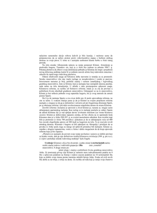 nalazimo samostalne akcije robova kakvih je bilo kasnije, i možerao samo da
pretpostavimo da se njihov protest protiv robovlasništva stapao s borbom atičkog
demosa za svoja prava. U tome se i sastojala osobenost klasne borbe u Atini ranog
perioda.
Na čelu stranke Alkmeonida nalazio se ranije pomenuti Klisten. Aristokrate je
predvodio Isagora, Tisandrov sin, koji je u Atini bio izabran za arhonta 508/7. g.
Pokušaj plemstva da obnovi svoju dominaciju pobudio je Klistena da istupi s projektom
novog državnog uređenja kojim bi se jednom zauvek učinio kraj rodovskim ostacima i
oduzelo tle ispod nogu rodovskog plernstva.
Odnosi društvenih snaga od Solonova doba naovamo iz temelja su se promenili.
Seosko stanovništvo više nije imalo razloga za nezadovoljstvo i ostalo je pasivno.
Istovremeno narastao je broj, politički značaj i važnost zanatlijskog i trgovačkog
gradskog stanovništva. Zato se Klisten, koji je nastupao kao zastupnik interesa paralija,
sada našao na čelu demokratije. U skladu s tako promenjenim odnosom snaga,
Klistenova reforma, za razliku od Solonove reforme, imala je za cilj da prevlast u
političkom životu obezbedi gradskom stanovništvu. Oslanjajući se na to stanovništvo,
Klisten je bez teškoće pobedio svog suparnika Isagoru, što je ovog nateralo da zatraži
pomoć Sparte.
Da li je do mešanja Sparte u ovu stvar došlo pre ili posle sprovođenja reforme, ne
zna se tačno. U svakom slučaju jasno je da je Klisten sa svojim projektom reforme
nastupio, a moguce je da ga je delomično i ostvario još pre Isagorinog obraćanja Sparti,
jer je obećanje reforme i privuklo revolucionarno raspoložen demos na stranu Klistena.
Završiti reformu i konačno je sprovesti u život Klisten je, razume se, mogao samo
uklanjanjem spartanskog mešanja. Kao razlog za to mešanje poslužio je zahtev Sparte
da ukloni Klistena čiji je rod uprljan davno izvršenim zločinom (za vreme Kiionove
zavere). Klisten je dobrovoljno napustio zemlju, ali bez obzira na to spartanski kralj
Kleomen ušao je u Atiku 508-507. g. sa svojim naoružanim odredom. Kao rezultat toga
bilo je proterano iz Atine 700 porodica i pokušano je da se uklanjanjem veća od 400
lica zavede oligarhijska uprava od 300 Ijudi sa Isagorom na čelu. To je izazvalo revolt
atinskog demosa. Kleomen i Isagora su bili opkoljeni na Akropolju i prisiljeni da se
povuku iz Atike posle čega su mnogi od njihovih pristalica bili kažnjeni. Klisten se,
zajedno s drugira izgnanicima, vratio u Atinu i dobio mogućnost da do kraja sprovede
reforme koje je bio započeo.
„Plemstvo je nastojalo da povrati svoje ranije povlastice i ponovo je dobilo prevlast
za kratko vreme, dok ga nije definitivno srušila Klistenova revolucija (509. g. pre n.e.),
a s njim i poslednji ostatak rodovskog uređenja" kaže Engels.
Uređenje Klistenov cilj je bio dvostruk: s jedne strane koteritorijainih načno
srušiti značaj rodova i rodovskih grapacija i Rla zato „izmešati"
stanovništvo. S druge strane po-
jačati ulogu i značaj u političkom životu gradskog stanovništva
Atike. Za postizanje prvog cilja Klisten je zamenio stara rodo-plemensku podelu na 4
file s njihovom podelom na fratrije i rodove noyom podelom na 10 teritorijalnih fila
koje su dobile svoja imena prema imenima mitskih heroja Atike. Svaka od ovih novih
fila delila se na tritije, a tritije na deme. Za razliku od roda koji je ranije svoje članstvo
 