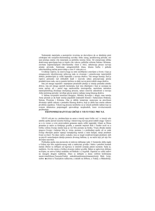 Nedostatak materijala u postojećim izvorima ne dozvoljava da se detaljnije prati
celokupan tok socijalno-ekonomskog razvitka Atike ranog, predržavnog perioda; oni
nam pružaju znatno više materijala za političku istoriju Atine. Ali smenjivanje oblika
društvenog upravljanja koje je trajalo više vekova, političke reforme Solona i Klistena,
završene uspostavljanjem robovlasničke vlasti u Atici, odražavaju proces razvoja
atinske privrede, fomiiranje antagonističkih klasa, klasnu borbu i pobedu
robovlasničkog načina proizvodnje u zoru V veka pre n.e.
Uvođenje ropstva, na osnovu koga su ratni zarobljenici ostavljani u životu i koje je
omogucavalo iskorišćavanje njihovog rada za stvaranje i umnožavanje materijalnih
dobara, predstavljalo je veliki napredak u razvoju društva. Tek mnogo kasnije, kad je
ropstvo potisnulo rad slobodnih Ijudi i izazvalo odnos potcenjivanja prema
produktivnom radu, ono je postalo kočnica za dalji razvoj proizvodnih snaga društva.
Ima još mnogo nejasnih i nepotpuno proučenih pitanja iz istorije postanka atinske
države, ima još mnogo spornih momenata, koji nisu objašnjeni i koji se ocenjuju na
razne načine, ali i pored toga marksistička istoriografija, naoružana metodom
materijalističkog shvatanja istorijskog procesa, nalazi osnovne zakonitosti u razvoju
Atike početnog perioda i utvrđuje glavne puteve rađanja ranog klasnog društva.
U delima sovjetskih istoričara (Sergejev, Mišulin, Kovaljov i dragi), rana istorija
Atine prestala je da bude istorija pojedinih istaknutih ličnosti i funkcionera Drakona,
Solona, Pizistrata i Klistena. Ona je dobila tumačenje zasnovano na pravilnom
shvatanju opštih zakona ο postanku klasnog društva, koje je došlo kao smena odnosa
prvobitne zajednice. Tokom tog procesa neizbežno su se isticali politički radnici koji su
svojom delatnošcu potpomagali sprovođenje neophodnih, često revolucionamih
preobražaja.
EKONOMSKI RAZVITAK GRČKE U ΥΠ-ΥΙ VEKU PRE N.E.
VII-VI vek pre n.e. predstavljaju ne sarao u istoriji stare Grčke već i u istoriji cele
antičke epohe period izuzetno burnog i intenzivnog razvoja proizvodnih snaga. Upravo
se u to vreme u svim proizvodnim granama opaža veliki napredak. Glauk sa Hiosa
pronašao je način za lemljenje gvožđa, a samoski majstori Rek i Teodor uveli su u
Grčku veštinu livenja metala koja je već bila poznata na Istoku. Vruća obrada metala
njegovo livenje i kaljenje bila je, istina, poznata i u prethodnoj epohi, ali se onda
livenje obavljalo putem sipanja rastopljenog metala u male kalupe; manji predmeti
livani su čitavi. Na takav način, svakako, nisu se mogli izrađivati krupni predmeti; njih
su pravili sastavljanjem detalja pomoću drvenog šablona, tj. na način koji još nije bio
dovoljno usavršen.
Prethodna epoha nije poznavala ni redovno dobijanje rude. U homersko doba nigde
u Grčkoj nije bilo organizovanog rada u rudnicima gvožđa i bakra i potrebni komadi
metala obično su dobijani od trgovaca iz istočnih zemalja putem razmene. Sada se,
međutim, 11a više mesta u Grčkoj otvaraju rudnici gvožđa. Bakar se uglavriom dobijao
na Kipru, na ostrvu Eubeji nedaleko od Halkide i u Argolidi. Započeti su veliki radovi
na mnogim drugim rudištima. Zlato se dobijalo u dosta velilrim količinama
naostrvimaSifnosu,TasosuiuTrakiji, atakođeiunekimmestimanateritoriji Male Azije;
srebro -■ uAtici-u Taurijskim rudnicima, a takođe na Sifhosu, u Trakiji, u Makedoniji,
 