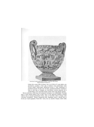 Grčkoj bilo veoma slabo razvijeno, ono je od VIII do VI veka dobilo veće
prostranstvo, posebno u Atici, gde je masllnovo ulje predstavljalo važan
izvozni artikal. Kultivisanje maslinovog drveca u Atini stimulisano je
posebnim merama. Pa ipak, ime više klase „pentekosiomedimni" (medimn je
mera za tela koja se rasipaju), po imovinskom cenzusu pokazuje da je
zemljoradiija u Atici zauzimala mnogo važnije mesto nego gajenje maslina.
Razvoj stočarstva u doba koje ovde opisujemo zaostajao je iza zemljoradnje. Potrošnja
mesa u većini grčkih gradova bila je mala; meso se jelo uglavnom prilikom svečanih
ručkova koji su praceni prinošenjem žrtava. Zato se kod Grka stoka ža klanje zvala
„žrtvenim životinjama". Mesoje zamenjivala^riba. Kopaidsko jezero u Beotiji bilo je
čuveno po svojim jeguljama. Pored ribe i mesa, Grci su, naročito Atinjani, trošili velike
Vaza koju je izradio antički grnčar Ergotim, a dekorisao slikar Klitija.
Druga četvrtina IV veka pre n.e.
 