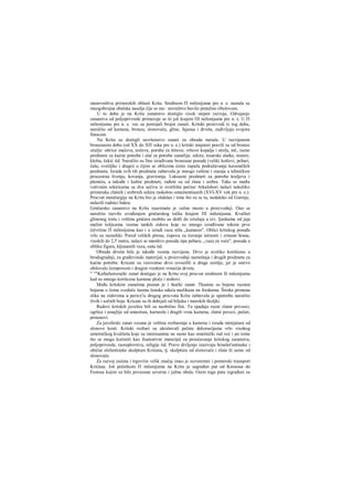 stanovništva primorskih oblasti Krita. Sredinom Π milenijuma pre n. e. nastala su
mnogobrojna obalska naselja čije se sta~ novništvo bavilo pretežno ribolovom.
U to doba je na Kritu zanatstvo dostiglo visok stepen razvoja. Odvajanje
zanatstva od poljoprivrede primećuje se tii još krajem ΠΙ milenijuma pre n. e. U Π
milenijumu pre n. e. vec su postojali brojni zanati. Kritski proizvodi iz tog doba,
naročito od kamena, bronze, slonovače, gline, fajansa i drveta, zadivljuju svojora
finocom.
Na Kritu su dostigli savršenstvo zanati za obradu metala. U razvijenom
bronzanom dobu (od XX do ΧΠ veka pre n. e.) kritski majstori pravili su od bronze
oružje: oštrice mačeva, noževe, porube za štitove, vrhove kopalja i strela, itd., razne
predmete za kućne potrebe i alat za potrebe zanatlija: sekire, tesarske alatke, testere,
klešta, čekić itd. Naročito su fino izrađivane bronzane posude (veliki kotlovi, pehari,
čaše, svetiljke i drago) u čijim se oblicima često zapaža podražavanje keramičkih
predmeta. Izrada svih tih predmeta zahtevala je mnogo veštine i znanja u tehničkim
procesiraa livenja, kovanja, graviranja. Luksuzni predmeti za potrebe kraljeva i
plemića, a takođe i kultni predmeti, rađeni su od zlata i srebra. Tako se među
votivnim sekiricama sa dva sečiva iz svetilišta pećine Arkalohori nalazi nekoliko
primeraka zlatnih i srebrnih sekira raskošno omamentisanih (XVI-XV vek pre n. e.).
Procvat metalurgije na Kritu bio je olakšan i time što su se tu, nedaleko od Gurnije,
nalazili rudnici bakra.
Grnčarsko zanatstvo na Kritu zauzimalo je važno mesto u proizvodnji. Ono se
naročito razvilo uvođenjem grnčarskog točka krajem ΠΙ milenijuma. Kvalitet
glinenog testa i veština gmčara osobito su došli do izražaja u tzv. ljuskama od jaja
malim šoljicama veoma tankih zidova koje su mnogo izrađivane tokom prve
četvrtine Π milenijuma kao i u izradi vaza stila „kamares". Oblici kritskog posuđa
vrlo su raznoliki. Pored velikih pitosa, ćupova za čuvanje tečnosti i zrnaste hrane,
visokih do 2,5 metra, nalazi se mnoštvo posuda tipa pehara, „vaza za voće", posuda u
obliku figura, kljunastih vaza, eaša itd.
Obrada drveta bila je takođe veoma razvijena. Drvo je uveliko korišćeno u
brodogradnji, za građevinski materijal, u proizvodnji nameštaja i drugih predmeta za
kućne potrebe. Kricani su verovatno drvo izvoziHi u drage zemlje, jer je ostrvo
obilovalo čempresom i drugim vrednim vrstaii)a drveta.
" ""Kafnehorezački zanat dostigao je na Kritu svoj procvat sredinom H milenijuma
kad su mnogo korišcene kamene ploče i stubovi.
Među kritskim zanatima poznat je i tkački zanat. Tkanine su bojene raznim
bojama ο čemu svedoče šarena ženska odeća naslikana na freskama. Široka primena
slika na zidovima u pericx!u drugog procvata Krita zahtevala je upotrebu naročito
živih i sočnih boja. Kricani su ih dobijali od biljaka i morskih školjki.
Radovi kritskih juvelira bili su neobično fini. Tu spadaju razni zlatni privesci,
ogrlice i amajlije od amestista, karneola i dragih vrsta kamena, zlatni povezi, pečati,
prstenovi.
Za juvelirski zanat vezana je veština rezbarenja u kamenu i izrada minijatura od
slonove kosti. Kritski rezbari su ukrašavali pečate dekoracijama vrlo visokog
umetničkog kvaliteta koje su interesantne ne samo kao umetnički rad već i po tome
što se mogu koristiti kao ilustrativni materijal za proučavanje kritskog zanatstva,
poljoprivrede, raoreplovstva, religije itd. Pravo divljenje izazivaju hriselet'antinske i
obične elefantinske skulpture Krićana, tj. skulptura od slonovače i zlata ili samo od
slonovače.
Za razvoj zaiiata i trgovirie velik značaj imao je suvozemni i pomorski transport
Krićana. Još početkom Π milenijuma na Kritu je sagrađen put od Knososa do
Festosa kojim su bile povezane severna i južna obala. Osim toga puta izgrađeni su
 