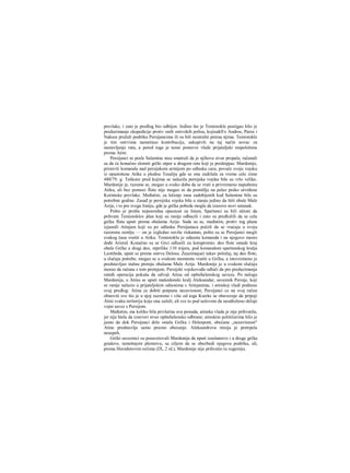 prevlake, i zato je predlog bio odbijen. Jedino što je Temistokle postigao bilo je
preduzimanje ekspedicije protiv onih ostrvskih polisa, kojisukS'o Andros, Paros i
Naksos pružali podršku Persijancima ili su bili neutralni preraa njima. Temistokle
je tim ostrvima nametnuo kontribuciju, sakupivši na taj način novac za
nastavljanje rata, a pored toga je tamo postavio vlade prijateljski raspoložene
prema Atini.
Persijanci ni posle Salamine nisu smatrali da je njihova stvar propala; računali
su da će konačno slomiti grčki otpor u drugom ratu koji je predstpjao. Mardonije,
primivši komandu nad persijskom armijom po odlasku cara, povuče svoju vojsku
iz opustošene Atike u plodnu Tesaliju gde se ona zadržala za vreme cele zime
480/79. g. Teškoće pred kojima se nalazila persijska vojska bile su vrlo velike.
Mardonije je, razume se, mogao u svako doba da se vrati u privremeno napuštenu
Atiku, ali bez pomoci flote nije mogao ni da pomišlja na pelaz preko utvrđene
Korintske prevlake. Međutim, za lečenje rana zadobijenih kod Salamine bile su
potrebne godine. Zasađ je persijska vojska bila u stanju jedino da štiti obale Male
Azije, i to pre svega Joniju, gde je grčka pobeda mogla da izazove novi ustanak.
Pošto je prošla neposredna opasnost za Istam, Spartanci su bili skloni da
prihvate Temistoklov plan koji su ranije odbacili i zato su predložili da se cela
grčka flota uputi prema obalama Azije. Sada su se, međutim, protiv tog plana
izjasnili Atinjam koji su po odlasku Persijanaca počeli da se vraćaju u svoju
razorenu zemlju — on je izgledao suviše riskantan, pošto su se Persijanci mogli
svakog časa vratiti u Atiku. Temistoklu je oduzeta komanda i na njegovo mesto
dođe Aristid. Konačno su se Grci odlueili za korapromis: deo flote ostade kraj
obale Grčke a dragi deo, otprilike 110 trijera, pod komandom spartanskog kralja
Leotihida, uputi se prema ostrvu Delosu. Zauzimajući takav položaj, taj deo flote,
u slučaju potrebe, mogao se u svakom momentu vratiti u Grčku, a istovremeno je
predstavljao stalnu pretnju obalama Male Azije. Mardonije je u svakom slučaju
morao da računa s tom pretnjom. Persijski vojskovođa odluči da pre pieduzimanja
ratnih operacija pokuša da odvoji Atinu od opštehelenskog saveza. Po nalogu
Mardonija, u Atinu se uputi makedonski kralj Aleksandar, saveznik Persije, koji
se ranije nalazio u prijateljskim odnosima s Atinjanima, i atinskoj vladi podnese
ovaj predlog: Atina ce dobiti potpunu nezavisnost; Persijanci ce na svoj račun
obnoviti sve što je u njoj razoreno i više od toga Kserks se obavezuje da pripoji
Atini svaku teritoriju koju ona zaželi, ali sve to pod uslovom da neodloženo sklopi
vojni savez s Persijom.
Međutim, ma koliko bila privlačna ova ponuda, atinska vlada je nije prihvatila,
jer nije htela da izneveri stvar opštehelenske odbrane; atinskim političarima bilo je
jasno da dok Persijanci drže ostalu Grčku i Helespont, obećana „nezavisnost"
Atine predstavlja samo prazno obećanje. Aleksandrova misija je pretrpela
neuspeh.
Grčki saveznici su posavetovali Mardonija da nputi izaslanstvo i u druge grčke
gradove, tamošnjem plemstvu, sa ciljem da se obezbedi njegova podrška, ali,
prema Herodotovim rečima (IX, 2 id.), Mardonije nije prihvatio tu sugestiju.
 