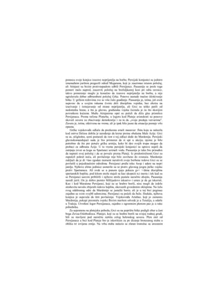 pomocu svoje konjice izazove neprijatelja na borbu. Persijski konjanici su jednirn
iznenadnim jurišem pregazili odred Megarana, koji je zauzimao isturen položaj,
ali Atinjani su brzim protivnapadom odbili Persijance. Pausanija se posle toga
pomeri malo napred, zauzevši položaj na brežuljkastoj kosi pri rabu ravnice;
takvo pomeranje moglo je konačno da izazove neprijatelja na borbu, a nije
ugrožavalo dobar odbrambeni položaj Grka. Ponovo nastade mučno iščekivanje
bitke. U grčkim redovima sve se više čulo gunđanje. Pausanija je, istina, još uvek
uspevao da u svojim rakama čvrsto drži diseiplinu vojnika, bez obzira na
izazivanje i ismejavanje od strane neprijatelja, ali Grci su teško patili od
nedostatka hrane, a što je glavno, građanska vojska čeznula je za što skorijim
povratkom kućama. Među Atinjanima opet su počeli da dižu glas pristalice
Persijanaca. Prema rečima Plutarha, u logoru kod Plateje aristokrati su ponovo
skovali zaveru za zbacivanje demokratije i za to da „svoje predaju varvarima".
Zavera je, istina, otkrivena na vreme, ali je ipak bilo jasno da situacija postaje vrlo
opasna.
Grčke vojskovođe odluče da preduzmu srneli manevar: flota koja se nalazila
kod ostrva Delosa dobila je naređenje da krene prema obalama Male Azije. Grci
su se, očigledno, sami postarali da vest ο toj odluci dođe do Mardonija. Persijski
glavnokomandujući sada je bio primoran da si upi u akciju; njemu je bilo
potrebno da što pre potuče grčku armiju, kako bi deo svojih trupa mogao da
prebaci za odbranu Azije. U to vreme persijski konjanici su upravo uspeli da
zatrpaju izvor sa koga su Spartanci uzimali vodu. Pausanija je tako bio prinuđen
da napusti svoj položaj i da se povuče prema Plateji. Iz predostrožnosti Grci su
započeli pokret noću, ali povlačenje nije bilo završeno do svanuća. Mardonije
zaključi da je di >šao zgodan moraent narušivši svoje borbene redove Grci su se
povlatili u pojedinačnim odredima. Persijanci pređu reku Asop i udare na nepri
jatelja. Njihove elitne jedinice usmerile su se protiv glavnog jezgra jnčke vojske
protiv Spartanaca. Ali ovde se u punom sjaju pokaza gv< >/dena disciplina
spartanskih hoplita; pod kišom strela stajali su kao ukopaiii n;t mestu i tek kad su
se Persijanci sasvim približili i njihove strele pustale naročito ubojite, Pausanija
naredi juriš. On je dobro pamtio Miltijadovo iskustvo i umeo je da ga iskoristi.
Kao i kod Maratona Persijanci, koji su se hrabro borili, nisu mogli da izdrže
strahovitu navalu zbijenih redova hoplita, okovanih gvozdenim oklopima. Na čelu
svog odabranog odre da Mardonije se junački borio, ali je u toj bici poginuo
zajeđno sa svim svojM saborcima. Persijanci su počeli da beže. Doduše, njihova
konjica je uspevala da štiti povlačenje. Vojskovođa Artabaz, koji je zamenio
Mardonija, pokupi preostalu vojsku fbrzim maršem odvede je u Tesaliju, a odatle
u Trakiju. Utvrđeni logor Persijanaca, zajedno s ogromnim plenom pao je u ruke
pobednika.
Za uspomenu na platejsku pobedu, Grci su na poprištu bitke podigli oltar u čast
boga Zevsa-Oslobodioca. Platejci, koji su se hrabro borili na svojoj rodnoj grudi,
bili su stavljeni pod naročitu zaštitu celog helenskog saveza. Plen otet od
Persijanaca u bici kod Plateje bio je iskorišćen za po dizanje bronzanog stuba u
obliku tri izvijene zmije. Na vrhu stuba nalazio se zlatan tronožac sa urezanim
 