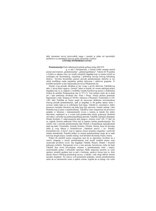 dalji nesmetani razvoj proizvodnih snaga i postala je jedan od najvažnijih
preduslova za nastupajuci procvat grčke ekonomije i kulture.
ATINSKI POMORSKI SAVEZ
Pentekontaetija Posle odlučujucih pobeda grčkog oružja 480-479.
g. u ratu s Persijancima, u istoriji Grčke nastupa period
poznat pod imenom „pentekontaetija" „pedesetogodišnjica". Tokom tih 50 godina
u Grčkoj se odigrao čitav niz raznih istorijskih događaja koji su snažno uticali na
celokupan tok ekonomskog, socijalnog i političkog razvoja čitavog helenskog
društva. ^Završnu hronološku granicu perioda pentekontaetije obeležio je niz
oštrih konflikata među pojedinim grčkim državama i njihovim grupama. Ti
konflikti poslužili su kao neposredan povod za Peloponeski rat.
Istorija ovog perioda obrađena je pre svega u prvim delovima Tukididovog
dela. U prvoj knjizi njegove „Istorije" nalazi se kratak, ali veoma sadržajan prikaz
događaja koji su se odigrali u razdoblju između Kserksovog poraza u balkanskoj
Grčkoj do početka Peloponeskog rata (I, 97117). Tom prikazu može da se doda
još i opis podizanja utvrđenja oko Atine i Pireja, istorija prelaza pomorske
hegemonije u ruke Atinjana (I, 89-96) i ekskurza ο Pausaniji i Temistoklu (1,128-
138). Iako Tukidida ne bismo mogli da nazovemo direktnim savremenikom
čitavog perioda pentekontaetije, ipak je događaje iz tih godina opisao tačno i
savesno onako kako je to uobičajeno kod njega. Tukidid je, nesumnjivo, dobro
poznavao istorijsku literaturu tog doba koja nije sačuvana, između ostalog i delo
Helanika koji je pisao ο pentekontaetiji. Tukidid je imao mogućnosti da proverava
podatke iz literature i dokumentarnih izvora ο kojima je takođe bio dobro
obavešten, raspitujući se ο svemu kod predstavnika starije generacije direktnih
očevidaca i učesnika tog pedesetogodišnjeg perioda. Tukidida sadržajno dopunjuje
Diodor Sicilijski. U odgovarajućem delu njegove „Istorije sveta" (IX, 37 idd.) on
se, izgleda, koristio podacima Efora koji je napisao istoriju pentekontaetije. Niz
važnih vesti ο periodu pentekontaetije daje Plutarh u biografijama najistaknutijih
ljudi tog doba: Temistokla, Aristida, Kimona i Perikla. Istorija Atine tih decenija
našla je svog odraza u Aristotelovom „Adnskom ustavu" i tzv. Pseudo-
Ksenofontovom „Ustavu", koji je napisao strasni pristalica oligarhije i protivnik
atinske demokratije. Pojedini podaci za istoriju pentekontaetije mogu da se nađu
kod niza drugih pisaca, između ostalog i kod latinskih (Komelije Nepot, Justin).
Podaci tih antičkih autora omogućuju nam da sa sigurnošću utvrdimo da u
osnovi izlaganja ο istoriji pentekontaetije kod raznih antičkih pisaca stoje
raznorodni prvobitni izvori. Iste događaje Tukidid, Plutarii, Diodor i Aristotel
prikazuju različito. Najsigurniji izvor ο tom periodu, bezuslovno, treba da bude
Tukidid. Kao izvori prvostepene važnosti ο pentekontaetiji služe i natpisi,
numizmatički podaci i arheološki materijal. Među natpisima naročito su važni
spiskovi atinskih građana koji su pali u borbama, spiskovi forosa koji su Atini
plaćali članovi Delskog pomorskog saveza, a takođe i neki drugi dekreti atinske
narodne skupštine. Na osnovu svih pomenutih podataka, istorija pentekontaetije
može da se rekonstruiše samo u opštim crtama. Izgleda da su mnogi vrlo važni
 