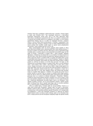 teritoriju. Osim toga, u poređenju s grčkim državama, a naročito s Atinom, Sparta
je imala samo neznatnu flotu i nije raspolagala iskustvom u rukovođenju
pomorskim operacijama. Prema tome, njoj je vrlo malo odgovarala uloga
rukovodioca u predstojecem pomorskom ratu. Zato su svi gradovi, zainteresovani
za nastavak rata, prirodno počeli da se okupljaju ne oko Sparte, već oko borbeno
raspoloženih Atinjana, koji su u to doba vec raspolagali najvećom i najjačom
flotom u čitavoj Grčkoj flotom proslavljenom u borbama s neprijateljem. Kao
rezultat svega toga, stvorena je situacija iz koje su uniitar opštehelenskog saveza
morali proizaći oštri konflikti između Sparte sa njenim starim peloponeskim
saveznicima i Atine sa gradovima koji su bili uz nju.
Bitno razmimoilaženje među tim dvema grupama polisa ispoljilo se ubrzo
posle bitke kod rta Mikale, kad se udružena grčka flota vratila obalama Samosa. U
tojvreme su gradovi na jonskim ostrvima, odazivajući se pozivu spartanskog kralja
Leotihida, koji se zvanično nalazio na čelu pomorskih savezničkih snaga, već bili
otpali od Persije i postavljalo se pitanje kako s njima postupiti. Mišljenja
Spartanaca i Atinjana po tom pitanju dštro su se razilazila. Ne želeći da prime na
sebe bilo kakve vojne obaveze prema tim gradovima, Spartanci predlože da se svi
njihovi stanovnici presele u evropsku Grčku, na zemlju onih grčkih polisa za koje
su predviđala kazna zbog učešća u ratu na strani Persijanaca. Atinjani su odlučno
ustali protiv tog predloga. Njima nikako nije odgovaralo mešanje Sparte u sudbinu
gradova na ostrvima sa kojima su oni bili tesno povezani. Još manje su bili
zainteresovani za preseljenje Jonjana u evropsku Grčku. Spor se završio pobedom
Atine i ostrva Sarnos, Hios, Lezbos i neki drugi polisi sa ostrva uđu u sastav
saveza. Atinjani istovremeno uzmu pod svoju zaštitu i druge jonske gradove na
samoj obali Male Azije koji su još uvek bili pod vlašću Persijanaca. Od Samosa se
grčka flota, popunjena jonskim brodovima, uputi u Heiespont sa ciljem da tu
poruši most koji je u svoje doba sagradio Kserks radi prebacivanja persijske
aimije na evropsku obalu mpreuza. U Abidosu, Grci saznaju da taj most više ne
postoji: porušile su ga bure?Tada su Atinjani, uz podršku nekih drugih gradova,
počeli da rade na tome da se odmah pristupi ratnira operacijama protiv persijskih
garnizona koji su se nalazili na obalaraa Helesponta i Propontide. Međutim,
Leotihid ne samo da nije podržao inicijativu Atinjana vec je, čim je saznao ο tome
da je most porušen, proglasio svoju misiju završenom i sa svim svojim brodovima
kao i brodovima peloponeskih saveznika Sparte vratio se na Peloponez. Posle
odlaska Leotihida, saveznici, sad već pod komandom Atinjana, započnu opsadu
dobro utvrđenog Sesta. Iako je opsada trajala dugo, ipak su saveznici početkom
478. g. zauzeli taj grad i sa bogatim plenom razišli se kućama.
Ubrzo je između Sparte i Atinjana došlo do novog konflikta. Vrativši se u
Atiku posle proterivanja Persijanaca, Atinjani nađu svoj grad u ruševinama.
Odmah se prihvate obnove, počnu da podižu kuće, javne zgrade i gradske bedeme
sa kulama koje su bile porušene prilikom najezde Persijaiiaca. Ali, iznenada dođe
do komplikacija. U Atinu stiže spartansko izaslanstvo sa zahtevom da Atinjani
odmah obustave radove na obnovi svojih utvrđenja; zahtev je bio obrazložen tirne
da bi u slučaju ponovne provale Persijanaca neprijatelj mogao da upotrebi atinske
 