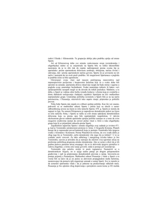 rodovi Filaida i Alkmeonida. Ta grupacija dobija jaku podršku spolja od strane
Sparte.
Još od Klistenovog doba sve atinske reakcionarne struje (aristokratska i
oligarhijska) stalno su se orijentisale na Spartu bile su toliko lakonofilski
nastrojene da je to išlo čak do ropske naklonjenosti prema svemu štp je
spartansko: prema spartanskom državnom uređenju, običajima, načinu života i
odevanja, čak i prema spartanskom načinu govora. Sparta im je uzvraćala na isti
način i nastojala da im uvek pruži podršku. Ali mogućnosti Spartanaca u pogledu
te podrške često su bile ograničene.
Ostvarujući svoju vlast nad masom potčinjenog stanovništva nad
nepunopravnim perijecima i bespravnim helotima koji su u svako doba bili
spremni na ustanak, spartanska država rakad nije raogla da bude mirna i sigurna u
pogledu svoje unutrašnje bezbednosti. Svaka unutrašnja teškoća ili kakav veći
spoljnopolitički neuspeh mogli su da dovedu do teških posledica. Međutim, u to
doba, u Sparti je vođena oštra borba između kraljeva i eforata koja je svedočila ο
dosta dubokom raslojavanju vladajuće zajednice Spartijata na dve međusobno
neprijateljske grupe. Unutrašnja politička ravnoteža u Sparti bila je na taj način
poremećena, i Pausanija, iskoristivši tako napeto stanje, pripremao je politički
prevrat.
Ništa bolje Sparta nije stajala ni u oblasti spoljne politike. Kao što već znamo,
pokvarili su se međusobni odnosi Sparte i polisa koji su ulazili u sastav
odbrambenog saveza na čijem se čelu nalazila Sparta; 478. g. Sparta je morala da
napusti tu ligu. Na samom Peloponezu je napredovao demokratski pokret na čijem
se čelu nalazila Atina, i Sparta se našla sa svih strana opkoljena demokratskim
državama koje su prema njoj bile neprijateljski raspoložene. U takvim
okolnostima glavni zadatak spartanske spoljne politike sastojao se u tome da svim
mogućim sredstvima nastoji da ostvari prelaz vlasti u Atini u ruke oligarhijske
grupe koja bi se prijateljski odnosila prema Sparti.
Zajedničkim naporima Sparte i atinske oligarhije ovaj zadatak je izvršen 471.
g. kad je Temistokle ostrakizmom proteran iz Atine. U biografiji Kimona, Plutarh
kazuje da je neposredni povod katastrofi koju je pretrpio Temistokle bila njegova
svađa s Aristidom i Kimonom. Prema Plutarhovim rečima, do ove svađe došlo je
zbog toga što je Temistokle „težio demokratiji više nego što je trebalo". U to se
svakako može verovati. Za tako odlučnog i energičnog čoveka kakav je bio
Teniistokle, sasvim je prirodno da je nastojao da iskoristi svoj ogroman uticaj na
proširenje političkog programa atinske demokratije. Ako se uzme u obzir da je tih
godina ponovo porastao uticaj areopaga i da su se aktivirale njegove pristalice iz
redova oligarhije, ο čemu smo ranije govorili, onda to postaje još razumljivije.
Temistokle nije položio oružje ni posle izgnanstva. Nastanivši se u
demokratskom Argosu, on iz njega stalno putuje po dragim peloponeskim
građovima i radi na pripremanju demokratskih prevrata u njima. Istovreriie.no
postaje prijatelj s Pausanijom. Međusobni odnosi Pausanije i vlade u Sparti u to
vreme bili su takvi da je on počeo sa aktivnom propagandom među helotima,
nameravajuci da pomoću njih organizuje ustanak u samoj Sparti. Sve to moralo je
da uznemiri spartansku vladu i da je pokrene na preduzimanje odlučnih mera.
Pausanija je bio optužen zbog dopisivanja s persijskim carem kome je 011 možda
 