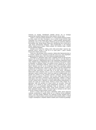 usmerena na areopag. Priželjkujući politički prevrat, oni su areopagu
suprotstavljali narodnu skupštinu koja je iraala funkciju vrhovne vlasti.
Vođstvo u redovima atinskih demokrata u to vreme pripada Efijal'tu.O njemu,
na žalost, znamo vrlo malo. Nesumnjivo, on je u celosti usvajao političke ideje
Temistokla i bio ve'oma istaknut grčki orator. U jednoj komediji, uperenoj protiv
demokratije, kaže se da je pod utiskom Efijaltovog govora narod kao pobesneli
konj pokidao uzde. Mnogo kasnije Platon ga je okarakterisao kao čoveka koji je
„opio demos prekomemom slobodom". Takva karakterishka iz usta ideologa
atinske reakcije govori mnogo. Efijaltu pripada vdo istaknuta uloga u daljem
razvoju političkih događaja.
Istorijski razvoj Atine kao velikog centra robne proizvodnje i trgovine, kao
pomorske države, odvijao se tako da su se njeni putevi i putevi zaostale
konzervativne Sparte morali razici.
Treba da se oda priznanje nekim razunmim i dalekovidim Spartancima koji su
to razumeli. Izgleda da je mnogima od njih bilo jasno da je vlast oligarhijske
grupacije privremena pojava i da u Atini budućnost pripada demokratiji.
Predviđajući to, spartanska vlada je tajno i podmuklo počela da sprovodi mere
kojima je bio cilj da potkopa atinski uticaj i oslabi Atinu. U tom cilju Sparta je
stupila u pregovore s Makedonijom koja je bila neprijateljski raspoložena prema
Atini. Vladajući krugovi Makedonije bili su jako uznemireni zbog atinskih uspeha
na Halkidiku i na obalama Trakije. I do ustanka na ostrvu Tasosu 465. g., ο kome
smo govorili u prethodnom poglavlju, došlo je ne bez podstrekivanja od strane
Sparte. Međutim, iste 465. g. sva ta delatnost Sparte bila je paralisana velikim
ustankom spartanskih helota. Iskoristivši opštu zabunu izazvanu katastrofalnim
zemljotresom na Peloponezu, heloti su digli oružani ustanak protiv Sparte s ci~
ljem da unište stanovništvo tog grada koje su oni jako mrzeli. Zahvaljujuci
dalekovidosti kralja Arhidama, koji je u pravi čas postrojio potpuno naoružane
spartanske vojnike u borbene redove, heloti nisu uspeli da ovladaju gradom, ali se
ustanak brzo proširio na eelu teritoriju Lakonije i Mesenije. Naročito opasnu
formu ustanak je poprimio u Meseniji. Tamo je protiv Sparte kao jedan čovek
ustalo čitavo stanovništvo. Preimućstva vojne organizacije i nadalje su ostala na
strani Sparte, ali je vojna intervencija u Meseniji trajala dugo. Ustanici su se dobro
učvrstili u planini Itomi, a Spartanci sa svojom tradicionalnom nesposobnošću za
opsade nisu mogli da ih otuda isteraju. Položaj je postao toliko ozbiljan da je
spartanska vlada bila prisiljena da zatraži pomoć od saveznika. Ovog puta
Spartanci su se obratili ne samo svojim peloponeskim susedima već i Atini,
računajući da će im prijateljska oligarhijska vlada, na čijem čelu se nalazio
Kimon, pražiti potrebnu oružanu pomoć. Prema rečima Aristofana u Atinu je
došao spartanski izaslanik i „bled... prizivajući bogove, naslonjen na oltar" počeo
je da moli Atinjane da Sparti pošalju u pomoć vojsku.
Kimon se smesta odazva tom pozivu. Spartanska molba, prema njegovom
mišljenju, predstavljala je zgođnu priliku da se sa Spartom učvrste prijateljski
odnosi i još tešnji kontakt. Međutim, bez odobrenja narodne skupštine bilo je
nemoguće da se Sparti pošalje u pomoć opružani odred atinskih građana. Α Efijalt
i njegovi istomišljenici u skupštini odlučno ustadoše protiv Kimonovog predloga.
 