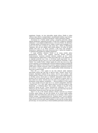 popularnost. Kasnije, već kao rukovodilac atinske države, Perikle je stalno
održavao tesne odnose sa najnaprednijim i najodabranijim ljudima svog vremena:
sa sofistom Protagorom, istoričarem Herodotom, velikim umetnikom Fidijorp.
Savremenici su u Periklu gledali smelog i energičnog državnika, odanog
idejama demokratije, nadarenog govornika i čoveka koji se odlikovao slobodnim
mišljenjem. U tom pogledu karakterističan je i lični život Perikla. Ne obraćajući
ni najmanje pažnju na shvatanja koja su vladala u sredini kojoj je pripadao, on se
razveo od svoje žene sa kojom je imao dvoje dece i oženio se Milećankom
Aspasijom, iako ona nije spadala među atinske građane. Za razliku od ostalih
atinskih žena koje su se obično zatvarale u uski krug svoje porodice i
domaćinstva, Aspasija je bila visoko obrazovana žena. U njenoj kući okupljali su
se najtalentovaniji predstavnici tadašnje inteligencije.
U svojoj političkoj delatnosti Perikle je od samog početka prišao
demokratskom pokretu, onim srednjim slojevima demosa trgovcima,
brodovlasnicima, vlasnicima zanatskih radiomca, srednjim, pa čak i sitnim
zemljoposedmcima angažovanim u robnoj proizvodnji koji su bili zainteresovani
za napredak pomorske moci Atine, za učvršćenje njenih trgovinskih veza, za
razvoj pomorske trgovine i koji su u svoje vreme podržavali Temistokla, a zatim
Efijalta. Veze između Perikla i Efijalta izgleda da su bile tako tesne da je zbog
izvesne nejasnoće izvora ponekad teško razdvojiti poduhvate jednog od poduhvata
drugog. Posle Efijaltove smrti Perikle je nastavio započeti demokratski prebražaj
atinske države. Pobeda izvojevana u borbi sa oligarhijskom grupacijom morala je
da se učvrsti. U tome se sastojao glavni zadatak politike atinske demokratije na
čijem čelu se nalazio Perikle.
Posle 462. g. u Atini izgleda da nije bilo nikakvih opštih odjednom
sprovedenih reformi tipa onih koje su sproveli Solon i Klisten. Glavni cilj je
postignut: oligarhijsko uređenje bilo je srušeno, vrhovna vlast je prešla u ruke
atinskog demosa. Postojeci izvori ne dozvoljavaju da se u svakoj određenoj prilici
sa dovoljno jasnoce utvrdi kakve je konkretne zakonodavne forme donela ta
promena: koji su od preživelih zakona i da li su odmah bili revidirani, kakvi su i
kad uvedeni novi zakoni. Aristotel, koji je bio protiv novog poretka, govori ο tim
promenama veoma uopšteno i neodređeno: „... državno uređenje sve više je gubilo
svoj strogi poredak krivicom ljudi koji su se zanosili demagoškim ciljevima"
(„Atinski ustav", 26, 1). Reč „ljudi" sigurno treba da se shvati kao oznaka za vođe
demokratije. ,,U celokupnoj upravi" piše on dalje „Atinjani se nisu tako strogo
pridržavali zakona kao pre". Prema Aristotelovom svedočenju, 475. g. je za
arhonta prvi put. bio izabran zeugit, tj. čovek iz treće imovinske klase koji prema
timokratskom Solonovom ustavu nije imao pravo da bude biran.
Znači li to da je bila ukinuta Solonova reforma zasnovana na cenzusu?
Zvaiiično, putem zakona, ona nije bila ukinuta, ali su stvarno atinski građani
pripadnici nižih imovinskih klasa imali pristup na sve položaje u državi, izuzev
dužnosti stratega. U pseudoksenofontovom „Atinskom ustavu" sasvim određeno
se kaže da su na početku Peloponeskog rata arhonti birani iz redova svih Atinjana.
Dalje, poznato je da imovinsko stanje kandidata za izbor nije bilo utvrđeno putem
proveravanja, vec na taj način što je svakom kandidatu postavljano usmeno pitanje
 