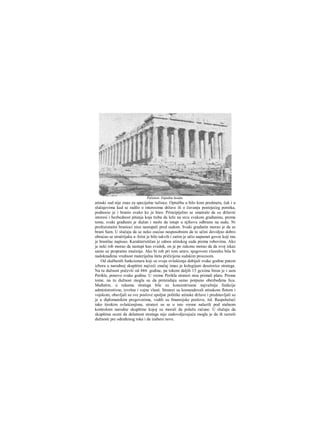 atinski sud nije znao za specijalne tužioce. Optužbu u bilo kom predmetu, čak i u
slučajevima kad se radilo ο interesima države ili ο čuvanju postojećeg poretka,
podnosio je i branio svako ko je hteo. Principijelno se smatralo da su državni
interesi i bezbednost pitanja koja treba da leže na srcu svakom građaninu, prema
tome, svaki građanin je dužan i može da istupi u njihovu odbranu na sudu. Ni
profesionalni branioci nisu nastupali pred sudom. Svaki građanin morao je da se
brani Sam. U slučaju da se neko osećao nesposobnim da to učini dovoljno dobro
obraćao se stručrijaku u Atini je bilo takvih i zatim je učio napamet govor koji mu
je branilac napisao. Karakterističan je odnos atinskog suda prema robovima. Ako
je neki rob morao da nastupi kao svedok, on je po zakonu morao da da svoj iskaz
samo uz propratno mučenje. Ako bi rob pri tom umro, njegovom vlasniku bila bi
nadoknađena vrednost materijalna šteta pričirijena sudskim procesom.
Od službenih funkcionera koji su svoja ovlašćenja dobijali svake godine putem
izbora u narodnoj skupštini najveći značaj imao je kolegijum desetorice stratega.
Na tu dužnost počevši od 444. godine, pa tokom daljih 15 gcxiina biran je i sam
Perikle, ponovo svake godine. U vreme Perikla stratezi nisu primali platu. Prema
tome, na tu dužnost mogla su da pretenduju samo potpuno obezbeđena lica.
Međutim, u rukama stratega bile su koncentrisane najvažnije funkcije
administrativne, izvršne i vojne vlasti. Stratezi su komandovali atinskom flotom i
vojskom, obavljali su sve poslove spoljne politike atinske države i predstavljali su
je u diplomatskim pregovorima, vodili su fmansijske poslove, itd. Raspolažući
tako širokim ovlašćenjima, stratezi su se u isto vreme nalazili pod stalnom
kontrolom narodne skupštine kojoj su morali da polažu račune. U slučaju da
skupština oceni da delatnost stratega nije zadovoljavajuća mogla je da ih razreši
dužnosti pre određenog roka i da izabere nove.
Partenon. Zapadna fasada.
 