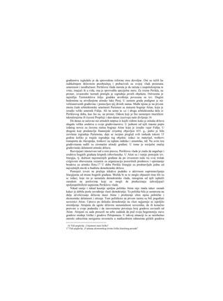 građanstva izgledalo je da sprovedene reforme nisu dovoljne. Oni su težili ka
radikalmjem državnom preobražaju i prebacivali su svojoj vladi preieranu
umerenost i neodlučnost. Periklova vlada morala je da računa s raspoloženjima te
vrste; imajući ih u vidu, ona je sprovodila specijalne mere. Za vreme Perikla, na
primer, izvanredni razmah postigla je izgradnja javnih objekata. Ostvarena je
najmilija Temistoklova želja: gradska utvrđenja povezana su tzv. Dugim
bedemima sa utvrđenjima atinske luke Pirej. U samom gradu podignut je niz
veličanstvenih građevina i postavljen ηίζ divnih statua. Među njima je na prvom
mestu čudo arhitektonske umetnosti Partenon sa statuom boginje Atine, koju je
izradio veliki umetnik Fidija. Ali ne samo ta već i druga arhitektonska dela iz
Periklovog doba, kao što su, na primer, Odeon koji je bio namenjen muzičkim
takmičenjirna ili čuveni Propileji i dan-danas izazivaju naše divljenje.16
Do danas se sačuvao niz atinskih natpisa iz kojih vidimo kako je atinska država
ulagala velika sredstva u svoje građevinarstvo. U jednom od njih imamo popis
izdatog novca za čuvenu statuu boginje Atine koju je izradio vajar Fidija. U
drugom koji predstavlja finansijski izvještaj objavljen 433. g., pošto je bila
završena izgradnja Partenona, daje se iscrpan pregled svih rashoda tokom 15
godina koliko je trajala izgradnja tog objekta: izdaci za materijal, troškovi
transporta do Akropolja, troškovi za isplatu radnika i umetnika, itd. Na svim tira
građevinama radili su siromašni atinski građani. U tome je socijalni značaj
građevinske delatnosti atinske države.
Razvijajući intenzivan rad u tom pravcu, Periklova vlada je znala da angažuje i
sredstva bogatih građana krupnih robovlasnika. U Atini su i ranije postojale tzv.
liturgije, tj. dužnost najimućnijih građana da po izvesnom redu ria svoj trošak
cxlgovore obavezama vezanim za organizaciju pozorišnih predstava i opremanje
brodova za atinsku flotu.17 U doba Perikla liturgije su predstavljale jednu od
najvažnijih stavki u budžetu demokratske države.
Postojeći izvori ne pružaju nikakve podatke ο aktivnom suprotstavljanju
liturgijama od strane bogatih građana. Možda bi se to moglo objasniti time šfo su
sc izdaci, koje im je nametala demokratska vlada, mnogima od njih isplatili
zaradom na poslovima koje su mogli da preduzimaju zahvaljujući
spoljnopolitičkim uspesima Periklove vlade.
Nikad ranije i nikad kasnije spoljna politika Atine nije imala takav zamah
kakav je dobila posle zavođenja vlasti demokratije. Ta politika bila je usmerena na
dalje učvršćivanje državne moci Atine i proširenje sfere njene političke i
ekonomske delatnosti i uticaja. Tom politikora na prvom raestu su bili pogođeni
saveznici Atine. Upravo po dolasku demokratije na vlast najjasnije se ispoljilo
stremljenje Atinjana da uguše državnu samostalnost saveznika, da ih konačno
pretvore u svoje podanike i da istovremeno povećaju broj gradova zavisnih od
Atine. Atinjani su sada preuzeli na sebe zadatak da pod svoju hegemoniju stave
gradove srednje Grčke i gradove Peloponeza. U takvoj situaciji to se neizbežno
moralo odrazitina nesigurnu ravnotežu u međusobnim odnosima grčkih gradova
16 Vidi poglavlje „Umjetnost stare Grčke".
17 Vidi poglavlje „O pitanju ekonomskog života Grčke klasičnog perioda"
 