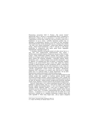 Prinstonskog umverziteta SAD V. Prentisa „The ancient Greeks"
obeležavanje Atine V veka pre n.e. kao kapitalističke države, u poređenju sa
definicijama E. Majera, još više je potencirano. U toj knjizi Prentis piše ο
„indusirijskom" razvoju Atine, tvrdeći da je taj razvoj Atinu ne samo uveo u
kapitalizam već joj je doneo i političku dominaciju građana koje on
upoređuje sa proletarijatom. Razume se da Prentis pri tome prećutkuje
robovlasnički karakter atinske demokratije koju on, u krajnjoj liniji, definiše
, kao neku vrstu „diktature proletarijata" i prema kojoj ispoljava ogorčenu
mržnju. „Potpun trijumf demokratije u Atini V veka pre n.e. piše Prentis
predstavljao je neograničenu vlast najšire grupe birača, najglupljih,
najfanatičnijih i najneodgovornijih".20
U današnjoj američkoj istoriografiji postoji još jedan pravac koji se u
istoj meri služi tendencioznom modernizacijom stare istorije i
falsifikovanjem istorijskih činjenica. Predstavnici tog pravca (Merš, Kramer,
Cimern i drugi) idealizirajuci političko uređenje starih Atinjana iz doba
Perikla na sve moguće načine nastoje da savremenu, kapitalističku američku
državu prikažu kao direktnog naslednika i nastavljača tradicija antičke
demokratije i pišu ο „velikoj istorijskoj misiji američke demokratije". Α da
bi „dokazao" ovu originalnu tezu, Merš, na primer, u svojoj knjizi ,,Μοdern
Problems in the ancient World" koja je izašla 1942. godiiie bez ikakvih
primedbi ili ograda upoređuje američke nezaposlene radnike s neposrednim
proizvođačima stare Grčke, koji nisu imali mogucnosti za rad i nastoji da
osnivanje atinske pomorske države protumači nastojanjem atinske vlade da
„likvidira nezaposlenost"; Cimern razvija čitav program ,,demokratske
ekspanzije SAD", pozivajući se na iskustvo stare Atine da bi se „izbegle
greške koje su se pokazale kobne za atinski eksperiment". Na taj način
modernizacija socijalno-ekonomskih i političkih odnosa starog
doba, kao i ranije, koristi se za dokazivanje ovih ili onili doktrina koje po svom
sadržaju nemaju ništa zajedničko sa antičkom epohom. Razlika između
savremenih buržoaskih naučnika i njihovih prethodnika iz XIX i početka XX
veka ne sastoji se toliko u novim metodama koliko u karakteru postavki koje bi
oni hteli da obrazlože i dokažu pomoču neodgovornog korišćenja materijala
antičke istorije. Međutim, istoričari-marksisti idu priiicipijelno drugim putem.
Kad je K. Marks pisao ο vrlo visokom unutrašnjem procvatu Grčke, koji se
podudara sa epohom Perikla, imao je u vidu procvat antičke robo vlasnieke
privrede i antičke robovlasničke kulture, U vezi s tim treba da napomeaemo
vanredno duboka zapažanja Engelsa ο ulozi koju je odigralo ropstvo u
istoiijskom razvoju starog draštva. „Vrlo je jeftino napadati opštim frazama
ropstvo i slične stvari, i liii potoke visokomoralnog gneva na takve srarnne
ustanove... Α upustimo li se u to, onda moramo reći, ma koliko da to zvuči
proiivrečno i jeretički da je u tadašnjim okolnostima uvođenje ropstva bilo
veliki napredak".21 Nešto ranije Engels kaže: „Tek je ropstvo omogućilo
20 W. Prentice. The ancient Greeks, Princetovvn 1940, 152.
21 F. Engels, Anti-Diihring, izd. Naprijed, Zagreb, 187-188
 