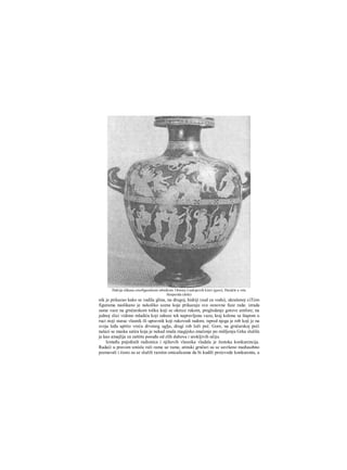 nik je prikazao kako se vadila glina, na drugoj, hidriji (sud za vodu), ukrašenoj ciTiim
figurama naslikano je nekoliko scena koje prikazuju sve osnovne faze rada: izrada
same vaze na grnčarskom točku koji se okrece rukom, pregledanje gotove amfore; na
jednoj slici vidimo mladića koji odnosi tek napravljenu vazu; kraj kolone sa štapom u
ruci stoji starac vlasnik ili upravnik koji rukovodi radom; ispred njega je rob koji je na
svoja leđa uprtio vreću drvenog uglja, drugi rob loži peć. Gore, na grnčarskoj peći
nalazi se maska satira koja je nekad imala rnagijsko značenje po mišljenju Grka služila
je kao amajlija za zaštitu posuđa od zlih duhova i urokljivih očiju.
Između pojedinih radionica i njihovih vlasnika vladala je žestoka konkurencija.
Radeći u pravom smislu reči rame uz rame, atinski grnčari su se savršeno međusobno
poznavali i često su se služili raznim smicalicama da bi kudili proizvode konkurenta, a
Hidrija slikana crnofiguralnom tehnikom. Otmica Leukipovih kćeri (gore); Herakle u vrtu
Hesperida (dole)
 