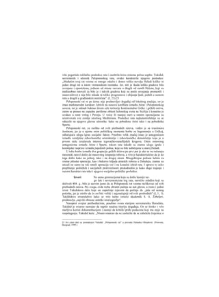 više pogoršale rušilačke posledice rata i zaoštrile krizu sistema polisa uopšte. Tukidid,
savremenik i učesnik Peloponeskog rata, ovako karakteriše njegove posledice:
„Međutim ovaj rat veoma se mnogo odužio i doneo toliko nevolja Heladi koliko ni
jedan drugi rat u istom vremenskom razmaku. Jer, niti je ikada toliko gradova bilo
osvajano i opustošeno, jednom od strane varvara a dragih od samih Helena, koji su
međusobno ratovali (a bilo je i takvih gradova koji su posle osvajanja promenili i
stanovništvo) a nije bilo nikada ni toliko progonstava i ubijanja ljudi, jednih u samom
ratu a drugih u građanskim neniirima". (I, 23).23
Peloponeski rat ni po čemu nije predstavljao događaj od lokalnog značaja; on je
imao međunarodni karakter. Izbivši na osnovu konflikta između Atine i Peloponeskog
saveza, rat je odmah buknuo širom cele teritorije kontinentalne Grčke i grčkih ostrva,
zatim se preneo na zapadne periferne oblasti helenskog sveta na Siciliju i konačno je
uvukao u ratni vrtlog i Persiju. U većoj ili manjoj meri u ratnim operacijama su
učestvovale sve zemlje istočnog Mediterana. Posledice rata najkatastrofalnije su se
odrazile na njegove glavne učesnike: kako na pobeđenu Atini tako i na pobednika
Spartu.
Peloponeski rat, za razliku od svih prethodnih ratova, vođen je sa izuzetnora
žestinom, jer je u njemu osim političkog momenta borbe za hegemoniju u Grčkoj,
odlučujuću ulogu igrao socijalni faktor. Posebno velik značaj imao je antagonizam
između zemljišne robovlasničke aristokratije i robovlasničke demokratije koja je u
prvom redu izražavala interese trgovačko-zanaflijskih krugova. Osim osnovnog
antagonizma između Atine i Sparte, tokom rata takođe su znatnu ulogu igrale i
komšijske rasprave između pojedinih polisa, koje su bile uobičajene u staroj Heladi.
U toku borbe između dve grupacije grčkih država po prvi put je ako se ne računaju
mesenski ratovi došlo do masovnog istupanja robova, a vrio je karakteristično da je do
toga došlo kako na jednoj, tako i na drugoj strani. Mnogobrojne pobune helota za
vreme piloske operacije, kao i bekstvo hiljada atmskih robova u Dekeleju, znatno su
uticali ne samo na tok ratnih operacija već i na konačni ishod rata. I upravo to usko
preplitanje političkih i socijalnih protivrečnosti predodredilo je kako dugo trajanje i
razorni karakter rata tako i njegove socijalno-političke posledice.
Izvori Ne samo generacijama koja su došla kasnije ne-
go čak i savremenicima tog rata, naročito mlađim koji su
doživeli 404. g., bilo je sasvim jasno da se Peloponeski rat veoma razlikovao od svih
prethodnih ratova. Pre svega, ovde treba obratiti pažnju na naš glavni, a često i jedini
izvor Tukididovo delo koje on započinje izjavom da počinje da „piše od samog
početka, jer je mislio da će rat biti veliki i najznačajniji od svih prethodnih" (I, 1, 1).
Tukididovo stvaralaštvo kako se vrio tačno izrazio akademik S. A. Žebeljev,
predstavlja „najviši obrazac antičke istoriografije".
Nasuprot svojim prethodnicima, posebno svom starijem savremeniku Herodotu,
Tukidid je stvarno nastojao da napiše naučnu istoriju događaja. On se široko i vrlo
marljivo koristi dokumentacijom i nastoji da kritički priđe podacima koji mu stoje na
raspolaganju. Tukidid kaže: „Nisam smatrao da su zaslužile da se zabeleže činjenice ο
23 Svi citati dati su premaknjizi Tukidid: „Peloponeski rat" u prevodu Dušanke Obradović. (Prosveta,
Beograd, 1999.)
 