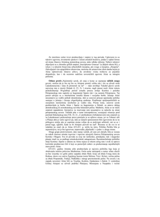 Za istoričara važan izvor predstavljaju i natpisi iz tog perioda, Uglavnom to su
tekstovi ugovora, inventarski spiskovi i računi atinskih hramova, podaci ο uplati forosa
od strane članova Atinskog pomorskog saveza, neke odluke eklesije. Njihovi tekstovi
objavljeni su u zbomiku grčkih natpisa ,Jnscriptiones Graecae" (u daljem tekstu IG), a
izlaze i u tekućim brojevima arheoloških časopisa, pre svega u časopisu „Hespeiia".
Zahvaljujući tim epigrafskim tekstovima, možemo da ustanovimo obim danka kojim je
Atina opterećivala članove arhe-e, da utvrdimo visinu troškova za pojedine
ekspedicije, kao i da ocenimo sadržinu savezničkih ugovora Atine sa mnogim
polisima.
Odnos protiv„Najistinitiji uzrok, ali onaj ο kome se najmanje ničkih snaga
govori, mislim da je bio taj što su Atinjani postali velika sila i što su ulivali strah
Lakedemoncima i tako ih primorali na rat" — tako utvrđuje Tukidid glaviii uzrok
najvećeg rata u istoriji Helade (I, 23, 5). I stvarno, nagli porast raoči Atine tokora
pentekontaetije 50-godišnji period između poraza armije Kserksa i početka
Peloponeskog rata zapretio je hegemoniji Sparte čak i na samom Peloponezu. Taj
porast odvijao se u okolnostima žestoke klasne i socijalne borbe. Jačanje Atine
nesumnjivo je vodilo pobedi demokratije, dok se osnovni princip spartanske politike
sastojao u jačanju i širenju oligarhijskog uređenja. Preplitanje spoljnopolitičkih sa
socijalnim momentinia neizbežno je vodilo ratu. Prema tome, osnovni uzrok
predstavljala je borba Atine i Sparte za hegemoniju u Heladi, za puteve daljeg
demokratskog ili aristokratskog razvitka helenskih polisa. Međutim, Atina se ne može
smatrati napadačem. Inicijativa za izazivanje rata nesumnjivo se nalazila na strani
peloponeskog saveza. Tukidid piše ο tome retrospektivno, ocenjujući situaciju pred
početak Dekelejskog rata (VII, 18, 2): ,,U prethodnom (Arhidamovom) ratu smatrali su
su Lakedemonci prekoračenje prava postojalo je sa njihove strane, jer su Tebanci ušli
u Plateju dok je važio ugovor pa, iako je ranijim sporazumom bilo ugovoreno da se ne
pribegava oružju ako je suprotna strana voljna da se podvrgne arbitraži, oni su se i
pored toga, oglušili, kada su ih Atinjani pozvali na sud". Razurae se da sve to ni
izdaleka ne znači da je Atina 433-431. g. težila ka miru. Politika Perikla bila je
nepomirijiva, rat je bio agresivan, nepravedan, pljačkaški i s jedne i s druge strane.
Druga grupa protivrečnosti, iako manje važnih, ali zato još oštrijih, bila je vezana
za sukob interesa atinske trgovine i trgovine uticajnih članova Peloponeskog saveza
Korinta i Megare. Sva tri povoda za ovaj rat: korkirsko, potidejsko, čak i megarsko
pitanje imali su za podlogu atinskokorintski antagonizam. Razmimoilaženje političke
linije Korinta i Sparte u odnosu na Atinu osjeca se tokom celog rata i uvek su upravo
koriritski predstavnici bili ti koji su postavljali zahtev za preduzimanje najodlučnijih
mera protiv Atine.
435-431. godine Atinska arhe predstavljala je najveću političku ligu koja je
obuhvatala istočnu polovinu Mediterana. Osim same metropole u sastav arhee ulazili
su bez izuzetka svi grčki polisi zapadne obale Male Azije od obala Crnog mora do
Rodosa, skoro sva ostrva Egejskog bazena (osim Melosa, Tere i Krita), većina polisa
sa obala Propontide, Trakije, Halkidika i mnogi pricrnomorski polisi. Na severu i na
zapadu saveznici Atine bili su Tesalija, Korkira, Epidamnos i Zakint. U centralnoj
Grčkoj Atinjani su uživali podršku Platejaca, Mesenjana u Naupaktu i većine
 