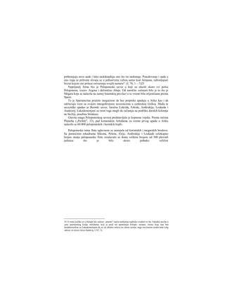 pothranjuju nove nade i tako nadoknađuju ono što im nedostaje. Posedovanje i nada u
ono čega se prihvate slivaju se u jedinstvenu celinu samo kod Atinjana, zahvaljujući
brzini kojom oni prilaze ostvarenju svojih namera". (I, 70, 1—7)25
Neprijatelj Atine bio je Peloponeski savez u koji su ulazili skoro svi polisi
Peloponesa, izuzev Argosa i delimično Ahaje. Od naročite važnosti bilo je to što je
Megara koja se nalazila na samoj Istamskoj prevlaci u to vreme bila orijentisana prema
Sparti.
To je Spartancima pružalo mogućnost da bez prepreka upadaju u Atiku kao i da
održavaju vezu sa svojim mnogobrojnim saveznicima u centralnoj Grčkoj. Među te
saveznike spadao je Beotski savez, Istočna Lokrida, Fokida, Ambrakija, Leukada i
Anaktorij. Lakedemonjani su osim toga mogli da računaju na podršku dorskih kolonija
na Siciliji, posebno Sirakuze.
Glavnu snagu Peloponeskog saveza predstavljala je kopnena vojska. Prema rečima
Plutarha („Perikle", 33), pad komandom Arhidama za vreme prvog upada u Atiku
nalazilo se 60.000 peloponeskih i beotskih hopli-
Peloponeska ratna flota uglavnom se sastojala od korintskih i megarskih brodova.
Sa pomoćnim eskadrama Sikiona, Pelene, Eleje, Ambrakije i Leukade celokupno
brojno stanje peloponeske flote izražavalo se dosta velikim brojem od 300 plovnih
jedinica što je bilo skoro jednako veličini
25 O tome koliko je u Heladi bio raširen „atinski" način mišljenja najbolje svedoči to što Tukidid stavlja u
usta spartanskog kralja Arhidama, koji je pred rat opominjao Pelopo- nežane. misao koja nije baš
karakteristična za Lakedemonjane da se rat obično rešava ne silom oružja, nego novčanim sredstvima (οΰχ
οπλών τό πλέον άλλα δαπάνης I, 83, 2).
 