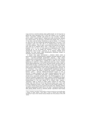 svega zato što su morali da plaćaju Atini godišnji danak veci od onog koji su
plaćali pod vlašću persijskog cara.27 Osim toga Atinjani su na sve moguće
načine i ekonomski i politički vršili pritisak na svoje saveznike. Perikle ne
govori uzalud ο „mrskoj vladavini" Atinjana nad svojim saveznicima i direktno
im se obraća rečima: „Jer vlast koju vi sad držite jeste tiranska vlast." (Π, 63, 1-
2). Ista misao, samo još oštrija, formulisana je u govoru Kleona: ,,Vi (Atinjani)
ne vidite da je vaša vlast tiraiiija nad onima koji pletu protiv vas zavere, a vaši
su podanici i protiv svoje volje." (ΙΠ, 37, 2). Tukidid izražava istu misao kao
svoje lično mišljenje: „Tako je, dakle, većina Helena bila ogorčena na Atinjane,
jedni želeći da se oslobode njihove vlasti, a dmgi bojeci se da pod nju ne
potpadnu." (II, 8, 4). Cak i za vreme pregovora sa Spartancima sami Atinjani
izjavljuju da su ,,već od mnogih bili omraženi" (1,75,4). Istina, ovakva
karakteristika može da bude i preterana, jer su simpatije Tukidida prema
oligarhiji van svake sumrije. Među demokratskim elementima Atinjani su,
nesumnjivo, uživali izvesnu podršku.
I, najzad, treću grupu protivrečnosti u atinskom društvu činile su
protivrečnosti između zemljoposjedničke oligarhije, potomaka eupatrida s jedne
strane, i trgovačko-zanatlijskih demokratskili grupacija s druge strane7
Grapaćija koja je pružala podršku Periklu oslanjala se na veliku većinu atinskih
građana; u nju su spadali trgovci i zanatlije koji su radili za izvoz, imućniji
građani koji su sudelovali u velikim građevinskim radovima u Atini i, konačno,
mnoge hiljade građana koji su na ovaj ili onaj način primali od države platu na
račun prihoda od arhee. U političkoj borbi veliku je ulogu igralo seljaštvo Atike
koje je svojom kolebljivošću davalo prevagu ovoj ili onoj strani. Tokom skoro
punih petnaest godina Periklove vlasti, opozicija oligarhijeT)iIa'je potisnuta, ali
ne i likvidirana, i čim je došlo do spoljnopolitičkih komplikacija buknula je
povećanom snagom. Qd_velikog je značaja bila, naročito u poslednje vreme
Periklove uprave, i opozicija radikalno-demokratskih krugova na čelu sa
Kleonom. Ta grupa zastupala je one slojeve atinskog građanstva koji su bili
zainteresovani za maksimalnu ekonomsku i političku ekspanziju. Pa ipak u
periodu koji je neposredno prethodio objavi rata, Periklovi protivnici nisu se
usuđivali na direktno istupanje protiv njega i smatrali su prikladnijim da njegov
autoritet podrivaju indirektiiim putem, napadajući Ijude koji Su mu'Bfli bliški i
kompromitujući ih. Kao mete napada bili su izabrani Fidija, Aspasija i
Anaksagora. Fidiju su okrivili za krađu velikih vrednosti pri izradi statue
boginje Atine. Bez obzira što krivica nije dokazana strpali su ga u zatvor, gde
je, prema Plutarhovim rečima, i umro. Fidija je bio lični Periklov prijatelj, a uz
to je upravo Periklu bila poverena kontrola nad atinske flote. Međutim, borbena
sposobnost peloponeskih brodova bila je vrlo slaba. U pomorskim bitkarna tog
doba pitarije pobede resavala je umesnost posade i sposobnost manevrisanja
27 Mit ο Aristidovoj „pravednosti" dobrim delom se zasnovao na tome što je on savezničke uplate
u blagajnu na Delosu odredio u istom odnosu u kojem su helenski polisi plaćali danak
Persijancima. Pa ipak je tokom nekoliko decenija celokupan iznos forosa porastao sa 460 na 600
talenata.
 