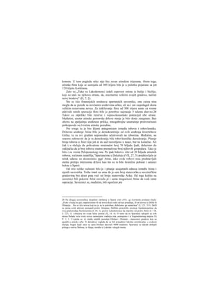 krmom. U tom pogledu niko nije bio ravan atinskim trijerama. Osim toga,
atinska flota koja se sastojala od 300 trijera bila je u početku pojačana sa još
120 trijera Korkirana.
Zato su „Tako su Lakedemonci izdali zapovest onima iz Italije i Sicilije,
koji su stali na njihovu stranu, da, srazmerno veličini svojih gradova, načine
nove brodove" (Π, 7, 2).
Što se tiče finansijskih sredstava spartanskih saveznika, ona zaista nisu
mogla da se porede sa novčanim sredstvima arhee, ali su i oni raspolagali dosta
velikim rezervama novca. Za izdržavanje flote od 300 trijera samo za vreme
aktivnih ratnih operacija flote bilo je potrebno najmanje 3 talenta dnevno.28
Takve su otprilike bile rezerve i vojno-ekonomski potencijal obe strane.
Međutim, unutar atinske pomorske države stanje je bilo dosta zategnuto. Bez
obzira na spoljašnju sređenost prilika, mnogobrojne unutrašnje protivrečnosti
potkopavale su čvrstinu atinske pozadine.
Pre svega tu je bio klasni antagonizam između robova i robovlasnika.
Državno uređenje Atine bilo je demokratičnije od svih uređenja širorrtčitave
Grčke; tu su svi građani neposredno učestvovali na izborima. Međutim, ne
smemo zaboraviti da je ta demokratija bila robovlasnička demokratija. Pitanje
broja robova u Atici nije još ni do sad rasvetljeno u nauci, bar ne konačno. Ali
čak i u slučaju da prihvatimo minimalni broj 70 hiljada ljudi, dolazimo do
zaključka da je broj robova znatno premašivao broj njihovih gospodara. Tako je
bilo i za vreme Peloponeskog rata. Pa ipak bekstvo više od 20 hiljada atinskih
robova, većinom zanatHja,"Spartancima u Dekeleju (VII, 27, 5) predstavljalo je
težak udarac za ekonomsku moč Atine, iako ovde robovi nisu predstavljali
stalnu pretnju interesima države kao što su to bile hronične pobune i ustanci
helota u Sparti.
Od vrio velike važnosti bilo je i pitanje uzajamnih odnosa između Atine i
njenih saveznika. Treba imati na umu da je sam broj stanovnika u savezničkim
gradovima bio deset puta veći od broja stanovnika Atike. Od toga koliko su
saveznici bili pokorni Atini zavisila je i sama mogućnost Atine da vodi ratne
operacije. Saveznici su, rneđutim, bili ogorčeni pre
28 Na drugoj savezničkoj skupštini održanoj u Sparti zimi (431. g.) korintski poslanici kažu:
„Flotu u kojoj su jači, napravićemo ili od novca koji svaki od nas poseduje, ili od novca iz Delfa ili
Olimpije... Sto se tiče novca koji na je za to potreban, dobićemo ga nametima" (I, 121, 3-5). Delfi
su zaista uvek aktivno nastupali protiv Atinjana. Delfsko proročište savetuje Epidamnjanima da
svoj grad predaju Korinćanima (I, 25, 1), poziva Lakedemonce da otpočnu rat protiv Atine (I, 118,
3; 123, 1) i obećava im svoju ličnu pomoć (Π, 54, 4). Ο tome da su Spartanci sakupili sa svih
strana Helade veće svote novca namenjene vođenju rata, saznajemo i iz fragmentarnog natpisa IG
V. 1, 1. U njemu se, iz- među ostalih, pominju Efešani i Hiošani - stanovnici gradova koji su
spadali u atinsku arhe. Ti darodavci izgleda da su bili pripadnici lokalne aristokratije, u svakom
slučaju, bogati ljudi; tako su sami Hiošani darovali 8000 medimni. Spartanci su takođe dobijali
priloge s ostrva Melosa, iz Ahaje, možda iz Lokride i drugih mesta.
 