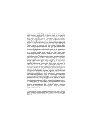 svega zato što su morali da plaćaju Atini godišnji danak veći od onog koji su
plaćali pod vlašću persijskog cara.29 Osim toga Atinjani su na sve rhoguće
načine i ekonomski i politički vršili pritisak na svoje saveznike. Perikle ne
govori uzalud ο „mrskoj vladavini" Atinjana nad svojim saveznicima i
direktno im se obraća rečima: „Jer vlast koju vi sad držite jeste tiranska
vlast." (Π, 63, 1-2). Ista misao, samo još oštrija, formulisana je u govoru
Kleona: ,,Vi (Atinjani) ne vidite da je vaša vlast tiranija nad onima koji pletu
protiv vas zavere, a vaši su podanici i protiv svoje volje." (ΙΠ, 37, 2).
Tukidid izražava istu misao kao svoje lično mišljenje: „Tako je, dakle,
većina Helena bila ogorčena na Atinjane, jedni želeći da se oslobode njihove
vlasti, a drugi bojeći se da pod nju ne potpadnu." (II, 8, 4). Čak i za vreme
pregovora sa Spartancima sarni Atinjani izjavljuju da su ,,već od mnogih bili
omraženi" (1,75, 4). Istina, ovakva karakteristika može da bude i preterana,
jer su simpatije Tukidida prema oligarhiji van svake sumnje. Među
demokratskim elementima Atinjani su, nesumnjivo, uživali izvesnu podršku.
I, najzad, treću grupu protivrečnosti u atinskom društvu činile su
protivrečnosti između zemljoposjedničke oligarhije, potomaka eupatrida s
jedne strane, i trgovačko-zanatlijskih demokratskih grupacija s druge strane.
Gmpaćija koja je pružala podršku Periklu oslanjala se na veliku većinu
atinskih građana; u nju su spadali trgovci i zanadije koji su radili za izvoz,
imućniji građani koji su sudelovali u velikim građevinskim radovima u Atini
i, konačno, mnoge hiljade građana koji su na ovaj ili onaj način primali od
države platu na račun prihoda od arhee. U političkoj borbi veliku je ulogu
igralo seljaštvo Atike koje je svojom kolebljivošću davalo prevagu ovoj ili
onoj strani. Tokom skoro punih petnaest godina Periklove vlasti, opozicija
oligadiije bila je potisnuta, ali ne i likvidirana, i čim je došlo do
spoljnopolitičkih komplikacija buknula je povećanom snagom. Od velikog
je značaja bila, naročito u poslednje vreme Periklove uprave, i opozicija
radikalno-demokratskih krugova na čelu sa Kleonom. Ta grupa zastupala je
one slojeve atinskog građanstva koji su bili zainteresovani za maksimalnu
ekonomsku i političku ekspanziju. Pa ipak u periodu koji je neposredno
prethodio objavi rata, Perijdovi protivnici nisu se usuđivali na direktno
istupanje protiv njega i smatrali su prikladnijim da njegov autoritet podrivaju
indirektnim putem, napadajući ljude koji šu mu bili bliski i kompromitujući
ih. Kao mete napada bili su izabrani Fidija, Aspasija i Anaksagora. Fidiju su
okrivili za krađu velikih vrednosti pri izradi statue boginje Atine. Bez obzira
što krivica nije dokazana strpali su ga u zatvor, gde je, prema Plutariiovim
rečima, i umro. Fidija je bio lični Periklov prijatelj, a uz to je upravo Periklu
bila poverena kontrola nad
29 Mit ο Aristidovoj „pravednosti" dobrim delom se zasnovao na tome što je on savezničke
uplate u blagajnu na Delosu odredio u istom odnosu u kojem su helenski polisi plaćali danak
Persijancima. Pa ipak je tokom nekoliko decenija celokupan iznos forosa porastao sa 460 na
600 talenata.
 