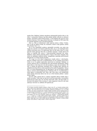 atinske flote. Međutim, borbena sposobnost peloponeskih brodova bila je vrlo
slaba. U pomorskim bitkarna tog doba pitarije pobede reŠavala je umesnost
posade i sposobnost manevrisanja krmom. U tom pogledu niko nije bio ravan
atinskim trijerama. Osim toga, atinska flota koja se sastojala od 300 trijera bila
je u početku pojačana sa još 120 trijera Korkirana.
Zato su „Tako su Lakedemonci izdali zapovest onima iz Italije i Sicilije,
koji su stali na njihovu stranu, da, srazmerno veličini svojih gradova, načine
nove brodove" (Π, 7, 2).
Što se tiče finansijskih sredstava spartanskih saveznika, ona zaista nisu
mogla da se porede sa novčanim sredstvima arhee, ali su i oni raspolagali dosta
velikim rezervama novca. Za izdržavanje flote od 300 trijera samo za vreme
aktivnih ratnih operacija flote bilo je potrebno najmanje 3 talenta dnevno.30
Takve su otprilike bile rezerve i vojno-ekonomski potencijal obe strane.
Međutim, unutar atinske pomorske države stanje je bilo dosta zategnuto. Bez
obzira na spoljašnju sređenost prilika, mnogobrojne unutrašnje protivrečnosti
potkopavale su čvrstinu atinske pozadine.
Pre svega tu je bio klasni antagonizam između robova i robovlasnika.
Državno uređenje Atine bilo je demokratičnije od svih uređenja širom-čitave
Grčke; tu su svi građani neposredno učestvovali na izborirpa. Međutim, ne
srnemo zaboraviti da je ta demokratija bila robovlasnička demokratija. Pitanje
broja robova u Atici nije još ni do sad rasvetljeno u nauci, bar ne konačno. Ali
čak i u slučaju da prihvatimo minimalni broj 70 hiljada ljudi, dolazimo do
zaključka da je broj robova znatno premašivao broj njihovih gospodara. Tako je
bilo i za vreme Peloponeskog rata. Pa ipak bekstvo više od 20 hiljada atinskih
robova, većinom zanat1ija,Spartanciraa u Dekeleju (VII, 27, 5) predstavljalo je
težak udarac za ekonomsku moć Atine, iako ovde robovi nisu predstavljali
stalnu pretnju interesima države kao što su to bile hronične pobune i ustanci
helota u Sparti.
Od vrlo velike važnosti bilo je i pitanje uzajamnih odnosa između Atine i
njenih saveznika. Treba imati na umu da je sam broj stanovnika u savezničkim
gradovima bio deset puta veći od broja stanovnika Atike. Od toga koliko su
saveznici bili pokorni Atini zavisila je i sama mogućnost Atine da vodi ratne
operacije. Saveznici su, međutim, bili ogorčeni pre
30 Na drugoj savezničkoj skupštini održanoj u Sparti zimi (431. g.) korintski poslanici kažu:
„Flotu u kojoj su jači, napravićemo ili od novca koji svaki od nas poseduje, ili od novca iz Delfa ili
Olimpije... Sto se tiče novca koji na je za to potreban, dobićemo ga nametima" (I, 121, 3-5). Delfi
su zaista uvek aktivno nastupali protiv Atinjana. Delfsko proročište savetuje Epidamnjanima da
svoj grad predaju Korinćanima (I, 25, 1), poziva Lakedemonce da otpočnu rat protiv Atine (I, 118,
3; 123, 1) i obećava im svoju ličnu pomoć (Π, 54, 4). Ο tome da su Spartanci sakupili sa svih
strana Helade veće svote novca namenjene vođenju rata, saznajemo i iz fragmentarnog natpisalG
V. 1, 1. U njemu se, iz- među ostalih, pominju Efešani i Hiošani - stanovnici gradova koji su
spadali u atinsku arhe. Ti darodavci izgleda da su bili pripadnici lokalne aristokratije, u svakom
slučaju, bogati ljudi; tako su sami Hiošani darovali 8000 medimni. Spartanci su takođe dobijali
priloge s ostrva Melosa, iz Ahaje, možda iz Lokride i drugih mesta.
 