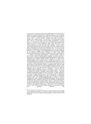 svega zato što su morali da plaćaju Atini godišnji danak veći od onog koji su
plaćali pod vlašcu persijskog cara.31 Osim toga Atinjani su na sve rrioguće
načine i ekonomski i politički vršili pritisak na svoje saveznike. Perikle ne
govori uzalud ο „mrskoj vladavini" Atinjana nad svojim saveznicima i
direktno im se obraća rečima: „Jer vlast koju vi sad držite jeste tiranska
vlast." (Π, 63, 1-2). Ista misao, samo još oštrija, formulisana je u govoru
Kleona: ,,Vi (Atinjani) ne vidite da je vaša vlast tiranija nad onima koji pletu
protiv vas zavere, a vaši su podanici i protiv svoje volje." (ΙΠ, 37, 2).
Tukidid izražava istu misao kao svoje lično mišljenje: „Tako je, dakle,
većina Helena bila ogorčena na Atinjane, jedni želeći da se oslobode njihove
vlasti, a drugi bojeći se da pod nju ne potpadnu." (II, 8, 4). Čak i za vreme
pregovora sa Spartancima sami Atinjani izjavljuju da su ,,već od mnogih bili
omraženi" (1,75, 4). Istina, ovakva karakteristika može da bude i preterana,
jer su simpatije Tukidida prema oligarhiji van svake sumnje. Među
demokratskim elementima Atinjani su, nesumnjivo, uživali izvesnu podršku.
I, najzad, trecu grupu protivrečnosti u atinskom društvu činile su
protivrečnosti između zemljoposjedničke oligarhije, potomaka eupatrida s
jedne strane, i trgovačko-zaiiatiijskih demokratskih grupacija s druge strane.
Grupaćija koja je pružala podršku Periklu oslanjala se na veliku većinu
atinskih građana; u nju su spadali trgovci i zanatlije koji su radili za izvoz,
imucniji građani koji su sudelovali u velikim građevinskim radovima u Atini
i, konačno, mnoge hiljadc građana koji su na ovaj ili onaj način primali od
države platu na račun prihoda od arhee. U političkoj borbi veliku je ulogu
igralo seljaštvo Atike koje je svojom kolebljivošću davalo prevagu ovoj ili
onoj strani. Tokom skoro punih petnaest godina Periklove vlasti, opozicija
oligadiije bila je potisnuta, ali ne i likvidirana, i čim je došlo do
spoljnopolitičkih komplikacija buknula je povećanom snagom. Od velikog
je značaja bila, naročito u poslednje vreme Periklove uprave, i opozicija
radikalno-demokratskih krugova na čelu sa Kleonom. Ta gmpa zastupala je
one slojeve atinskog građanstva koji su bili zainteresovani za maksimalnu
ekonomsku i političku ekspanziju. Pa ipak u periodu koji je neposredno
prethodio objavi rata, Periklovi protivnici nisu sc usuđivali na direktno
istupanje protiv njega i smatrali su prikladnijim da njegov autoritet podrivaju
indirektnim putem, napadajuci ljude koji šu mu bili bliški i kompromitujući
ih. Kao mete napada bili su izabrani Fidija, Aspasija i Anaksagora. Fidiju su
okrivili za krađu velikih vrednosti pri izradi statue boginje Atine. Bez obzira
što krivica nije dokazana strpali su ga u zatvor, gde je, preraa Plutarhovim
rečima, i umro. Fidija je bio lični Periklov prijatelj, a uz to je upravo Periklu
bila poverena kontrola nad
31 Mit ο Aristidovoj „pravednosti" dobrim delom se zasnovao na tome što je on savezničke
uplate u blagajnu na Delosu odredio u istom odnosu u kojem su helenski polisi plaćali danak
Persijancima. Pa ipak je tokom nekoliko decenija celokupan iznos forosa porastao sa 460 na
600 talenata.
 