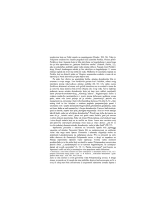 sredstvima koja su Fidiji stajala na raspolaganju (Diodor, XH, 38). Takp je
Fidijinom osudom bio snažno pogođen ličiii autoritet Perikla. Proces protiv
Periklove žene Aspasije koja je bila okrivljena za bogohuljenje i pored toga
što je bila opravdana na „ponizne Periklove molbe" (Piutarh, Perike, 32),
jako je pokolebao politički ugled vođe atinske države. Najzad, treći Periklov
drug, filozof Anaksagora takođe je bio okrivljen za bogohuljenje. U ovom
slučaju izgleda da stvar nije došla do suda. Međutim, tri uzastopna napada na
Perikla, koji su dolazili jedan za "đrugim, neposredno svedoče ο tome da se
opozicija u Atini aktivirala još pre objave rata.
Pa ipak, bez obzira na unutrašnju borbu, atinska demokratija bila je
uverena u svoju snagu. Ton Periklovih govora kod Tukidida, odnos ovog
istoričara prema rukovodiocu atinske politike (II, 65, 13), opšta ocena
Periklove delatnosti od strane svih grčkih istoričara sve to svedoči ο tome da
je osnovna masa demosa bila čvrsto zbijena oko svog vođe. Ali to najbolje
pokazuje ocena atinske demokratije koju joj daje njen zakleri neprijatelj
autor pseudo-ksenofontovskog „Atinskog ustava". Naglašavajući skoro u
svakom poglavlju neprijateljstvo i prezir prema državnom uređenju svoga
polis, autor vrlo često priznje da je atinska „konstitucija" pružila sve
mogućnosti za ostvarenje vlasti robovlasničkog demosa. On piše (I, 4): „Ako
nekog čudi to što Atinjani u svakom pogledu pretpostavljaju prosti i
siromašni svet i uopšte demokrate blagorodnim, plemenitim građanima, onda
oni time, kako se sad ispostavlja, i čuvaju demokratiju. Upravo, kad sirotinja,
ljudi iz naroda, uopšte niži ljudi, postignu blagostanje i kad se stvori mnogo
takvih ljudi, onda oni učvršćuju demokratiju". Pored toga treba da imamo na
umu da je „Atinski ustav" pisan već posle smrti Perikla, pod još sasvim
svežim utiskom pustošenja Atike od strane Peloponežana, pod utiskom kuge
i niza drugih nedaća koje su se sručile na Atinu. Autor sam završava svoj
spis-paskvilu odavanjem priznanja moći koju je imao demos: ,,Da bi se
izvršio pokušaj obaranja atinske demokratije, malo je šaka ljudi" (ΠΙ, 12).
Spartanska pozadina s obzirom na saveznike Sparte bila jejmnogo
sigurnija od atinske. Saveznici Sparte bili su zamteresovani za uništenje
Atine više nego sania Sparta. Korintska i tebanska oligarhija stalno su
podsticale Lakedemonjane na odlučujuće akcije. Prvi su preuzeli na sebe
tešku obavezu da finansiraju Peloponeski savez, a drugi su napadom na
Plateju neposredno otpočeli vojne operacije. Veoma važnu okolnost
predstavljalo je to što polisi koji su ulazili u sastav Peloponeskog saveza nisu
plaćali foros. „Lakedemonjani su se koristili hegemonijom, ne uzimajući
danak od svojih saveznike" (I, 19, 1). Parola αυτονομία* pod kojom su
Spartanci vodili rat bila je nesumnjivo vrio popularna među Helenima.
* Αυτονομία u staro doba označava ne samo samoupravu u današnjem smislu te reči, već i
potpunu nezavisnost nekog polisa. Upor. Α. B. Ranovič, „Aleksandar Makedonski i grčki
gradovi Male Azije", VDI, 1947, No 4, 59 idd.
Zato se ona susreće u svim govorima vođa Peloponeskog saveza. S druge
strane, ta parola ne bi mogla da ima političko dejstvo kad αυτονομία ne bi u
ovoj ili onoj meri bila ostvarivana u uzajamnim odnosima između Sparte i
 