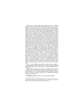 Neprijatelj je čitav grad opasao gusto pobijemm koljem i zemljanim
nasipom. U gradu su Platejci radili neprekidno 70 dana i danju i noću na
podizanju novog nasipa s time da on bude viši od bedema opkoljenog grada.
Platejci su istovremeno nadograđivali i unutrašnji zid koji je išao paralelno s
nasipom. Da bi se sprečio požar, drveni delovi bederaa oblagani su kožom.
Osim toga opsednuti su pravili potkope pod neprijateljski nasip i izvlačili
zemlju unutra, u grad, tako da se neprijateljski našip stalno slegao. Kao
dopunsku meru bezbednosti, Platejci su s unutrašnje strane gradskih zidova
podigli još jedan zid. Pokušaji neprijatelja da probije gradske zidove pomoću
naročitih sprava za opsadne operacije bili su sprečeni pomoću ogromnih
balvaiia koji su debelim gvozdenim lancima bili pričvršćeni na vrhu zidova.
Te su balvane spuštali na neprijateljske sprave za probijanje zidova, lomili su
tako isturene delove ofanzivnog oružja, a zatim su ih ponovo dizali pomoću
istih lanaca za koje su bili pričvršćeni. Videći da nemaju uspeha, napadači su
odlučili da Platejce uguše dimom. S obzirom na malu teritoriju grada, ova je
mera pružala izglede na uspeh. Ispunivši ceo prostor između nasipa i bedema
granjem vezanim u snopove, Peloponežani su ga zapalili. ,,I nastade toliki
plamen koliki niko nikad do onog vremena nije video, raspiren ljudskom
rukom" (II, 77, 4). Međutim, veliki pljusak spreči uspeh akcije. I tek posle
ovog neuspeha Peloponežani su podigli opsadno utvrđenje38 oko Plateje i
ostavili garnizon za opsadu; ostalu vojsku pustili su da se raziđe kućama. U
opsednutom gradu bilo je 400 Platejaca, 80 Atinjana i 110 žena koje su
dobrovoljno ostale u gradu. Svi robovi su na vreme bili udaljeni iz Plateje,
verovatno zbog straha od izdaje. Sve starce, decu i većinu žena Platejci su
još mnogo ranije evakuisali u Atinu. Pored svih upornih nastojanja
Peloponežani još dugo vremena nisu mogli da osvoje grad koji se hrabro
branio. U zimu, koristeći se nevremenom, polovina opsednutog garnizona u
sastavu od 220 ljudi pokuša da se izvuče iz opsednutog grada pomoću
unapred spremljenih merdevina. Popevši se na bedeme Platejci su se po
mraku izvukli iz grada, pobili dobar deo garnizona koji je držao opsadu i
probivši se najpre u pravcu Tebe krenuli su zatim ka Atini i tarao srećno
stigli.
Tek u leto pete godine rata, posle dve godine opsade, predade se
Lakedemonjanima preostalih 200 Platejaca i 25 Atinjana. Lakedemonjani ih
sve do jednog pobiju, a žene odvedu u ropstvo. Sam grad Spartanci sravne sa
zernljom.
Opsada Plateje jasno pokazuje nesavršenstvo opsadne tehnike tog doba i
još bolje ilustruje nepristupačnost Atine za snage peloponeske armije. Ne
treba zaboraviti ni to da je Atina raspolagala Pirejem. Dugotrajna odbrana
Plateje još jednom je ubedljivo pokazala da se strategija Peloponeskog
saveza nalazi u ćorsokaku.
Građanski rat na Kao što vidimo, razvoj ratnih operacija Pelopo-
38 To utvrđenje sastojalo se od dva paralelna zida od cigle u razmaku od 4,5 metra kojim su
opasali Plateju. Zidovi su bili učvršćeni i kulama koje su se nalazile na malim raz- macima.
Spoljni zid bio je namenjen odbrani od eventualnog napada Atinjana.
 