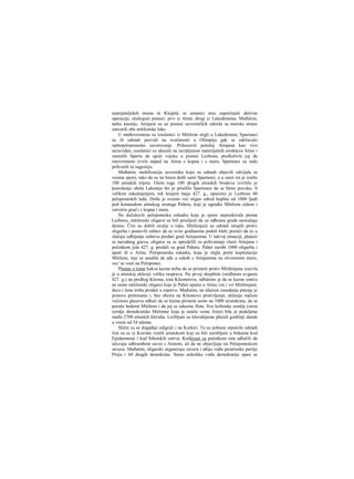 neprijateljskih strana ni Klejpid, ni ustanici nisu započinjali aktivne
operacije, očekujući pomoć: prvi iz Atine, drugi iz Lakedemona. Međutim,
nešto kasnije, Atinjani su uz pomoć savezničkih odreda sa morske strane
zatvorili obe mitilenske luke.
U međuvremenu su izaslanici iz Mitilene stigli u Lakedemon; Spartanci
su ili odmah pozvali na svečanosti u Olimpiju gde se održavalo
opštepeloponesko savetovanje. Prikazavši položaj Atinjana kao vrio
nezavidan, izaslanici su ukazali na iscrpljenost materijalnih sredstava Atine i
zamolili Spartu da uputi vojsku u pomoć Lezbosu, predloživši joj da
istovremeno izvrši napad na Atinu s kopna i s mora. Spartanci su rado
prihvatili tu sugestiju.
Međutim, mobilizacija saveznika koju su odmah objavili odvijala se
veoma sporo, tako da su na Istam došli sanii Spartanci, a u suret im je izašlo
100 atinskih trijera. Osim toga 100 drugih atinskih brodova izvršilo je
pustošenje obala Lakonije što je prisililo Spartance da se hitno povuku. S
velikim zakašnjenjem, tek krajem maja 427. g., upućeno je Lezbosu 40
peloponeskih lađa. Dotle je ovamo već stigao odred hoplita od 1000 ljudi
pod komandom atinskog stratega Paheta, koji je ogradio Mitilenu zidom i
zatvorio grad i s kopna i mora.
Ne dočekavši peloponesku eskadru koja je sporo napredovala prema
Lezbosu, mitilenski oligarsi su bili prisiljeni da za odbranu grada naoražaju
demos. Čim su dobili oružje u ruke, Mitilenjaiii su odmah istupili protiv
oligarha i postavili zahtev da se svim građanima podeli hleb, preteći da će u
slučaju odbijanja zahteva predati grad Atinjanima. U takvoj situaciji, plašeći
se narodnog gneva, oligarsi su se opredelili za prihvatanje vlasti Atinjana i
početkom jula 427. g. predali su grad Pahetu. Pahet zarobi 1000 oligarha i
uputi ih u Atinu. Peloponeska eskadra, koja je stigla posle kapitulacije
Mitilene, nije se usudila da uđe u sukob s Atinjanima na otvorenom moru,
vec' se vrati na Peloponez.
Pitanje ο tome kakva kazna treba da se primeni protiv Mitilenjana izazvla
je u atinskoj eklesiji veliku raspravu. Na prvoj skupštini (sređinom avgusta
427. g.) na predlog Kleona, sina Kleenetova, odlučeno je da se kazne smrću
ne samo mitilenski oligarsi koje je Pahet uputio u Atinu već i svi Mitilenjani;
decu i žene treba prodati u ropstvo. Međutim, na idućem zasedanju pitanje je
ponovo pretresano i, bez obzira na Kleonovo protivljenje, eklesija malom
većinora glasova odluči da se kazna primeni samo na 1000 aristokrata, da se
poruše bedemi Mitilene i da joj se oduzme flota. Sva lezboska zemlja (osim
zemlje demokratske Metimne koja je ostala vema Atini) bila je podeljena
među 2700 atinskih kleruha. Lezbljani su kleruhijama plaćali godišnji danak
u visini od 54 talenta.
Slični su se događaji odigrali i na Korkiri. Tu su pobune otpočele odmah
čim su se iz Korinta vratili aristokrati koji su bili zarobljeni u bitkama kod
Epidamnosa i kod Sibotskih ostrva. Korkirani su početkom rata odlučili da
očuvaju odbrambeni savez s Atinom, ali da ne objavljuju rat Peloponeskom
savezu. Međutim, oligarski organizuju zaveru i ubiju vođu proatinske partije
Pitiju i 60 drugih demokrata. Samo nekoliko vođa demokratije spasi se
 