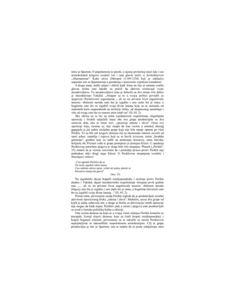 mira sa Spartom. Ο popularnosti te parole, ο njenoj privlačnoj moći čak i van
aristokratskih kragova svedoči već i sani glavni motiv u Aristofanovim
„Aharnjanima". Kako uživa Dikeopol (1169-1234) koji je zaključio
separatni mir sa Spartancima u poređenju s nesrećnim vojnikom Lamahom!
S druge stane, atički seljaci i obični ljudi Atine na čija se ramena svalila
glavna težina rata takođe su počeli da aktivno izražavaju svoje
nezadovoljstvo. To nezadovoljstvo koje je dolazilo sa dve strane vrlo dobro
je okarakterisao Tukidid. „Atinjani su se u svojoj politici povodili za
njegovim (Periklovim) sugestijama...; ali su im privatni život zagorčavale
nesreće: običnom narodu zato što je izgubio i ono malo što je imao, a
bogatima zato što su izgubili svoja divna imanja koja su se sastojala od
raskošnih kuća raspoređenih na teritoriji Atike, od skupocenog nameštaja i
više od svega zato što su umesto mira imali rat" (Π, 65, 2).
Bez obzira na to što ne treba izjednačavati raspoloženje oligarhijske
opozicije i širokih seljačkih rnasa obe ove grape predstavljale su dva
sastavna dela, ako se može reći, „opozicije zdesna i sleva". Osim ove
opozicije koja, razume se, nije mogla da iraa vecinu u atinskoj ekiesiji
postojala je još jedria socijalna grapa koja nije bila manje opasna po vlast
Perikla. To su bili oni krugovi demosa čiji su ekonomski interesi zavisili od
moći arhee: zanatlije i trgovci koji su se bavili izvozom, zatim „brodska
golotinja", građani koji su radili na podizanju hramova, masa kleruha,
helijasta itd. Priznati vođa te grupe postepeno je postajao Kleon. U opadanju
Periklovog autoriteta njegova je uloga bila vrlo znapajna. Plutarh („Perikle",
35) smatra da je veoraa verovatno da i poslednji proces protiv Perikla nije
podstakao niko drugi nego Kleon. Ο Periklovim strepnjama svedoče i
Herniipovi stihovi:
„Cim ugledaš (Perikle) da su
Na tocilu započeli oštriti kamu,
Cim zablešte oštrice njene, vrištiš od stralia, plašeći se
Kleonova munjevita gneva"
(Isto, 33).
Na zajedničke akcije bogatili zemljoposjdnika i sirotinje protiv Perikla
aludira i Tukidid, dajući karakteristiku raspoloženja Atinjana prvih godina
rata: „... ali su im privatni život zagorčavale nesreće: običnom narodu
(δήμος) zato što je izgubio i ono malo što je imao, a bogatima (δυνατοί) zato
što su izgubili svoja divna imanja..." (Π, 65, 2).
Prema tome, privremena osuda Perikla izgleda da je predstavljala rezultat
aktivnosti opozicionog bloka „zdesna i sleva". Međutim, savez dve grupe od
kojih je jedna zahtevala mir, a druga se borila za aktivizaciju ratnih operacija
nije mogao da bude trajan. Periklov pad, a zarim i njegova smrt predstavljali
su uvod u žestoku političku borbu u eklesiji.
Ona vecina demosa na koju se u svojoj vlasti oslanjao Perikle konačno se
pocepala. Gornji slojevi demosa, koje su činili krupni zemljoposednici i
krapiii bogataši zelenaši, privremeno su se udružili sa starim Periklovim
neprijateljima sa lakonofilski raspoloženom aristokratijom. Cilj te gmpe
predstavljao je mir sa Spartom; ona se nadala da će posle zaključenja mira
 