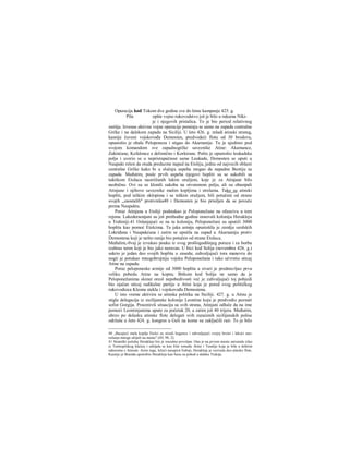 Operacija kod Tokom dve godine sve do letne kampanje 425. g.
Pila opšte vojno rukovodstvo još je bilo u rukama Niki-
je i njegovih pristalica. To je bio period relativnog
zatišja. Izvesne aktivne vojne operacije pominju se samo na zapadu centralne
Grčke i na dalekom zapadu na Siciliji. U leto 426. g. mladi atinski strateg,
kasnije čuveni vojskovođa Demosten, predvodeći flotu od 30 brodova,
opustošio je obale Peloponeza i stigao do Akarnanije. Tu je ujedinio pod
svojom komandom sve zapadnogrčke saveznike Atine: Akamance,
Zakinćane, Kefalonce a delimično i Korkirane. Pošto je opustošio leukadska
polja i uverio se u nepristupačnost same Leukade, Demosten se uputi u
Naupakt rešen da otuda preduzme napad na Etoliju, jednu od najvecih oblasti
centralne Grčke kako bi u slučaju uspeha mogao da napadne Beotiju sa
zapada. Međutim, posle prvih uspeha njegovi hopliti su se sukobili sa
taktikom Etolaca naoriižanih lakim oražjem, koje je za Atinjane bilo
neobično. Ovi su se klonili sukoba na otvorenom polju, ali su obasipali
Atinjane i njihove saveznike malim kopljima i strelama. Tako su atinski
hopliti, pod teškim oklopima i sa teškim oružjem, bili potučeni od strane
svojih „zaostalih" protivnika40 i Demosten je bio prisiljen da se povuče
prema Naupaktu.
Poraz Atinjana u Etoliji podstakao je Peloponežane na ofanzivu u tom
rejonu. Lakederaonjani su još prethodne godine osnovali koloniju Herakleju
u Trahiniji.41 Oslanjajući se na tu koloniju, Peloponežani su uputiJi 3000
hoplita kao pomoć Etolcima. Ta jaka armija opustošila je zemlju ozolskih
Lokriđana i Naupakćana i zatim se uputila na zapad u Akarnaniju protiv
Demostena koji je nešto ranije bio potučen od strane Etolaca.
Međulim,-0vaj je izvukao pouku iz svog prošlogodišnjeg poraza i za borbu
izabrao teren koji je bio jako neravan. U bici kod Solija (novembra 426. g.)
sakrio je jedan deo svojih hoplita u zasedu; zahvaljujući tora manevru do
nogii je potukao mnogobrojniju vojsku Peloponežana i tako učvrstio uticaj
Atine na zapadu.
Poraz peloponeske armije od 3000 hoplita u stvari je predstavljao prvu
veliku pobedu Atine na kopnu. Bitkom kod Solija ne samo da je
Peloponežanima skinut oreol nepobedivosti već je zahvaljujući toj pobjedi
bio ojačan uticaj radikalne partije u Atini koja je pored svog političkog
rukovodioca Kleona stekla i vojskovođu Demostena.
U isto vreme aktivira se atinska politika na Siciliji. 427. g. u Atinu je
stigla delegacija iz sicilijanske kolonije Leontine koju je predvodio poznati
sofist Gorgija. Procenivši situaciju sa svih strana, Atinjani odluče da na ime
pomoći Leontinjanima upute za početak 20, a zatim još 40 trijera. Međutim,
ubrzo po dolasku atinske flote delegati svih zaraćenih sicilijanskih polisa
održaše u Jeto 424. g. kongres u Geli na kome su zaključili rair. To je bilo
40 „Bacajući mala koplja Etolci su stizali begunce i zahvaljujući svojoj brzini i lakoći nao-
ružanja mnoge ubijali na mestu" (ΙΠ, 98, 2).
41 Strateški položaj Herakleje bio je izuzetno povoljan. Ona je na prvom mestu zatvarala izlaz
iz Termopilskog klaiica i zabijala se kao klin između Atine i Tesalije koja je bila u dobrim
odnosima s Atinom. Asim toga, ležeći nasuprot Eubeji, Herakleja je vezivala deo atinske flote.
Kasnije je Brasida upotrebio Herakleju kao bazu za pohod u daleku Trakiju.
 