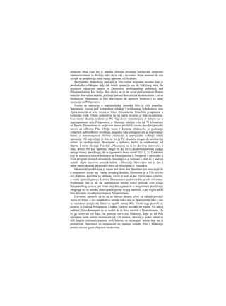 učmjeno zbog toga što je atinska eklesija otvoreno ispoljavala preteranu
zainteresovanost za Siciliju, tako da su čak i saveznici Atine smatrali da ona
za njih ne predstavlja ništa manju opasnost od Sirakuze.
Sicilijanska ekspedicija postigla je vrlo važan uzgredan rezultat koji je
predodredio celokupan dalji tok ratnih operacija sve do Nikijinog mira. Sa
atinskoni eskadrom uputio se Demosten, prošlogodišnji pobednik nad
Peloponežanima kod Solija. Bez obzira na to što su se pred atinskom flotom
nalazila dva važna zadatka pražanje poraoci korkirskim demokratima i rat sa
Sirakuzom Demostenu je bilo dozvoljeno da upotrebi brodove i za ratne
operacije na Peloponezu.
Vreme za operacije u neprijateljskoj pozadini bilo je vrlo pogodno.
Spartanska vojska pod komandom mladog i neiskusnog Arhidamova sina
Agisa nalazila se u to vreme u Atici. Peloponeska flota bila je upućena u
korkirske vode. Obala poluostrva na taj način stvarno je bila nezaštićena.
Kao mesto desanta izabran je Pil. Taj skoro nenastanjeni rt nalazio se u
jugozapadnom delu Peloponeza, u Meseniji, udaljen više od 70 kilometara
od Sparte. Demostena su na prvom mestu privlačili veoma povoljni prirodni
uslovi za odbranu Pila. Obilje šume i kamena olakšavalo je podizanje
veštačkih odbrambenih utvrđenja, pogodna luka omogućavala je dopremanje
hrane, a nenastanjenost okoline otežavala je neprijatelju vođenja ratnih
operacija. Ali najvažnije je bilo to što je Pil ubuduće mogao da predstavlja
centar za ujedinjavanje Mesenjana u njihovoj borbi za oslobođenje od
Sparte. I na to ukazuje Tukidid: „Mesenjani su tu od davnina stanovali... i
zato, držeći Pil kao uporište, mogli bi da im (Lakedemonjanima) zadaju
mnogo štete i, pored toga, da sa sigurnošću brane teren" (IV, 3, 3). Demosten
koji se nalazio u tesnom kontaktu sa Mesenjanima iz Naupakta i sprovodio u
život program atinskih demokrata, nesumnjivo je računao s time da u slučaju
uspeha digne masovni ustanak helota u Meseniji. Verovatno mu je čak i
samo mesto desanta prepomčio neko od Mesenjana iz Naupakta.
Iskoristivši predah koji je trajao šest dana dok Spartanci još nisu stigli da
u potpunosti ocene sav značaj atinskog desanta, Demosten je u Pilu izvršio
sve pripreme potrebne za odbranu. Zalim je sam sa pet trijera ostao u mestu,
a ostale uputio ϋ pravcu Korkire. Demostenov poduhvat bio je vrlo riskantan.
Predstojalo mu je da na spartanskom terenu izdrzi pritisak svih sriaga
Peloponeškog saveza, pri čemu nije bio siguran ni u mogućnosti povlačenja
zbogtoga što se atinska flota uputila prema svojoj maršruti, a pet trijera ne bi
bilo dovoljno za odbijanje napada Peloponežana.
I stvarno, saznavši za to da se iskrcao desant, efori su odmah povukJi
Agisa iz Atike, a sve raspoložive odrede kako one sa Spartijatima tako i one
sa susednim perijecima hitno su uputili prema Pilu. Osim toga pozvali su
rezerve iz čitavog Peloponeza i ispred Korkire povukli 60 trijera. Uz takvu
nadmoć, Lakedemonjani su se nadali da će brzo završiti s Demoštenom. Da
bi ga izolovali od luke, na pustom ostrvcetu Sfakteriji, koje je od Pila
odvojeno samo uskim moreuzom od 120 metara, iskrcan je jedan odred sa
420 hoplita izabranih kockom svih lohova, ne računajući helote koji su ih
posluživali. Spartanci su nameravali da moreuz između Pila i Sfakterije
prosto zatvore gusto zbijenim brodovima.
 