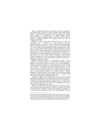 Opazivši te pripreme, Demosten je brzo uputio dve trijere s nalogom da
stignu atinsku flotu i da je pozovu u pomoć, a odatle je sam na obalu iskrcao
posade sa tri preostala broda, naoružao ih štitovima opletenim od vrbovog
pruća i spremio se za odbranu obale od napada nekoliko desetina
peloponeskih brodova. Napadi Spartanaca s mora koji su trajali dva dana
završeni su njihovim porazora. Tada Spartanci odluče da pređu na
dugotrajnu opsadu Pila.
Međutim, tri dana kasnije pristiže atinska flota koja se vratila na
Demostenov poziv i u žestokoj bici u zalivu gotovo sasvim uništi
peloponeske brodove. Situacija se iz osnova promenila. Sada se spartanski
odred na Sfakteriji našao izolovan s kopna i osuđen na smrt od gladi. Pošto
su se u tom odredu nalazili najugledniji Spartijati, mkovodeća lica Sparte
upute se na mesto borbe i ponude atinskim stratezima primirje čiji su uslovi
bili vrlo teški za Lakedemonjane. Sparta se obavezala da na atinskoj trijeri
odmah uputi u Atinu svoju delegaciju s ponudom mira. Atinjanima je za
vreme pregovora ustupljena čitava peloponeska ratna flota, i to rre sarrio ona
kod Pila već i iz cele Lakonije. ZaUzvrat Spartanci će pod atinskom
kontrolom svakodnevno za sve vreme primirja slati određenu količinu hrane
garnizonu u Sfakteriji. P'o povratku delegacije, Atinjani su obećali da ce
Spartancima vratiti ratne brodove.
Međutim, spartanski izaslanici su neprijateljski dočekani u Atini.
Nadajući se da će Atinjani koji su vec 428. g. tražili rriir prihvatiti sadašnju
ponudu za završetak rata, Spartanci im ponude ,,mir, savez, prijateljstvo i
uzajamnu podršku". Kao odgovor na ove opšte fraze Kleon „koji je u to doba
bio vođ đemosa i uživao najveće poverenje narodnih masa" (IV, 21, 3)42
postavi zahtev da se Atinjanima vrate ne samo megarske luke Niseja i Paga
vec čak i peloponeski Trezen i Ahaja. Takve zahteve Sparta nije mogla da
primi. Pa ipak ižaslanlći predlože da se predlozi pretresu s atinskim
delegatima. Ali Kleon, plašeći se da bi raoglo doći do sporazuma između
Spartanaca i Nikijine grupe, kategorički postavi uslov da se pregovori vode
samo u eklesiji. Izaslanici su se posle toga vratili u Pil.
Situacija se komplikovala. Lekedemonjani su pomoću raznih manevara
doturali hranu na Šfakteriju. Oni su helotima obećavali slobodu u zamenu za
dobacivanje hrane na ostrvo, upucivali su odvažne ljude sa vrećama maka i
sa medom, pa su tako hranili opkoljene. Dolazila je jesen, a s njome i bure
što je prisililo atinsku flotu da se vrati u Pirej. I atinski desant u Pilu u to
vreme patio je od nedostatka vode i hrane.
Kleon je dotle stalno korio Nikiju zbog neaktivnosti i zahtevao je odlučne
mere. Koristeci se Kleonovom izjavom ο tome da se Sfakterija može zauzeti
za 20 dana, Nikija mu predloži u eklesiji da sam preduzme tu operaciju, jer
je bio siguran da taj predlog ne može biti izvršen. Međutim, Kleon ga
42 U ovoj, kao i u prethodnoj karakteristici Kleona prevod u izdanju 1915. g. opet je ne- tačan.
Rečenica: ανηρ δημαγωγός κατ'έκεΐνον τόν χρόνο ων καΐ τώ πλήνει πιθανωτατος prevedena je:
,,U to doba u očima narodnih masa najuticajniji demagog". I bez obzira na to što „demagog" po
svom smislu ne odgovara reči δημαγωγός ništa bolje nego „imperija" - imperium, u prevodu se
uopšte ne oseća smisao veoma važne reči πιθανωτατος - ,Jcoji je uživao najveće poverenje".
 