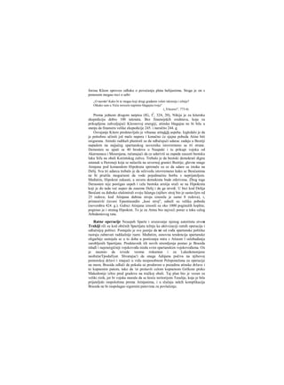 forosa Kleon sproveo odluku ο povećanju plata helijastima. Stoga je on s
ponosom mogao reci ο sebi:
„O narode! Kako bi te mogao koji drugi građanin voleti iskrenije i silnije?
Otkako sam u Veću novcem napimio blagajnu tvoju"
(„Vitezovi", 773-4).
Prema jednom drugom natpisu (IG, I2
, 324, 20), Nikija je za kitersku
ekspediciju dobio 100 talenata. Bez finansijskih sredstava, koja su
prikupljena zahvaljujući Kleonovoj energiji, atinska blagajna ne bi bila u
stanju da finansira velike ekspedicije 245. i naročito 244. g.
Osvajanje Kitere predstavljalo je vrhunac atinskih uspeha. Izgledalo je da
je potrebno učiniti još malo napora i konačno će sjajna pobeda Atine biti
osigurana. Atinski radikali planirali su da odlučujući udarac zadaju u Beotiji
napadom na najjačeg spartanskog saveznika istovremeno sa tri strane.
Demosten se uputi sa 40 brodova u Naupakt i tu prikupi vojsku od
Akarnanaca i Mesenjana, računajući da ce udarivši sa zapada zauzeti beotsku
luku Sifu na obali Korintskog zaliva. Trebalo je da beotski demokrati dignu
ustanak u Heroneji koja se nalazila na severnoj granici Beotije; glavne snage
Atmjana pod komandom Hipokrata spremale su se da udare sa istoka na
Delij. Sva tri udarca trebalo je da selzvedu istovremeno kako se Beoćanima
ne bi pružila mogućnost da vode pojedinačnu borbu s neprijateljem.
Međutim, Hipokrat zakasni, a zavera demokrata bude otkrivena. Zbog toga
Deraosten nije postigao uspeh i cela beotska arniija sruči se na Hipokrata
koji je do tada već uspeo da zauzme Delij i da ga utvrdi. U bici kod Delija
Beočani su duboko ešalonirali svoju falangu (njihov stroj bio je sastavljen od
25 redova; kod Atinjana dubina stroja iznosila je samo 8 redova), i,
primenivši čuveni Epaminondin „kosi stroj", odneli su veliku pobedu
(novembra 424. g.). Gubici Atinjana iznosili su oko 1000 poginulih hoplita;
poginuo je i strateg Hipokrat. To je za Atinu bio najveći poraz u toku celog
Arhidamovog rata.
Ratne operacije Neuspeh Sparte i srozavanje njenog autoriteta stvou
Trakiji rili su kod običnih Spartijata težnju ka aktivizaciji ratnih operacija i
odlučnijoj politici. Postajalo je sve jasnije da se od vođa spartanske politike
raoraju zahtevati radikalnije raere. Međutim, osnovna tendencija spartanske
oligarhije sastojala se u to doba u postizanju mira s Atinom l oslobađanju
zarobljenih Spartijata. Predstavnik tih novih stremljenja postao je Brasida
mlađi i najenergičniji vojskovođa niedu svim spartanskim vojskovođama. On
je naumio da izvede veoma riskantan i za Lakedemonjane
neobičarTpodufiyat. Shvatajuc'i da snaga Adnjana počiva na njihovoj
pomorskoj državi i imajući u vidu nesposobnost Peloponežana za operacije
na mom, Brasida odluči da pokuša sa prodorom u pozadinu atinske države i
to kopnenim putem, tako da 'oi prošavši celom kopnenom Grčkom preko
Makedonije izbio pred gradove na tračkoj obali. Taj plan bio je vezan za
veliki rizik, jer bi vojska morala da se kreće teritorijom Tesalije, koja je bila
prijateljski raspoložena prema Atinjanima, i u slučaju nekih komplikacija
Brasida ne bi raspolagao sigurnim putevima za povlačenje.
 